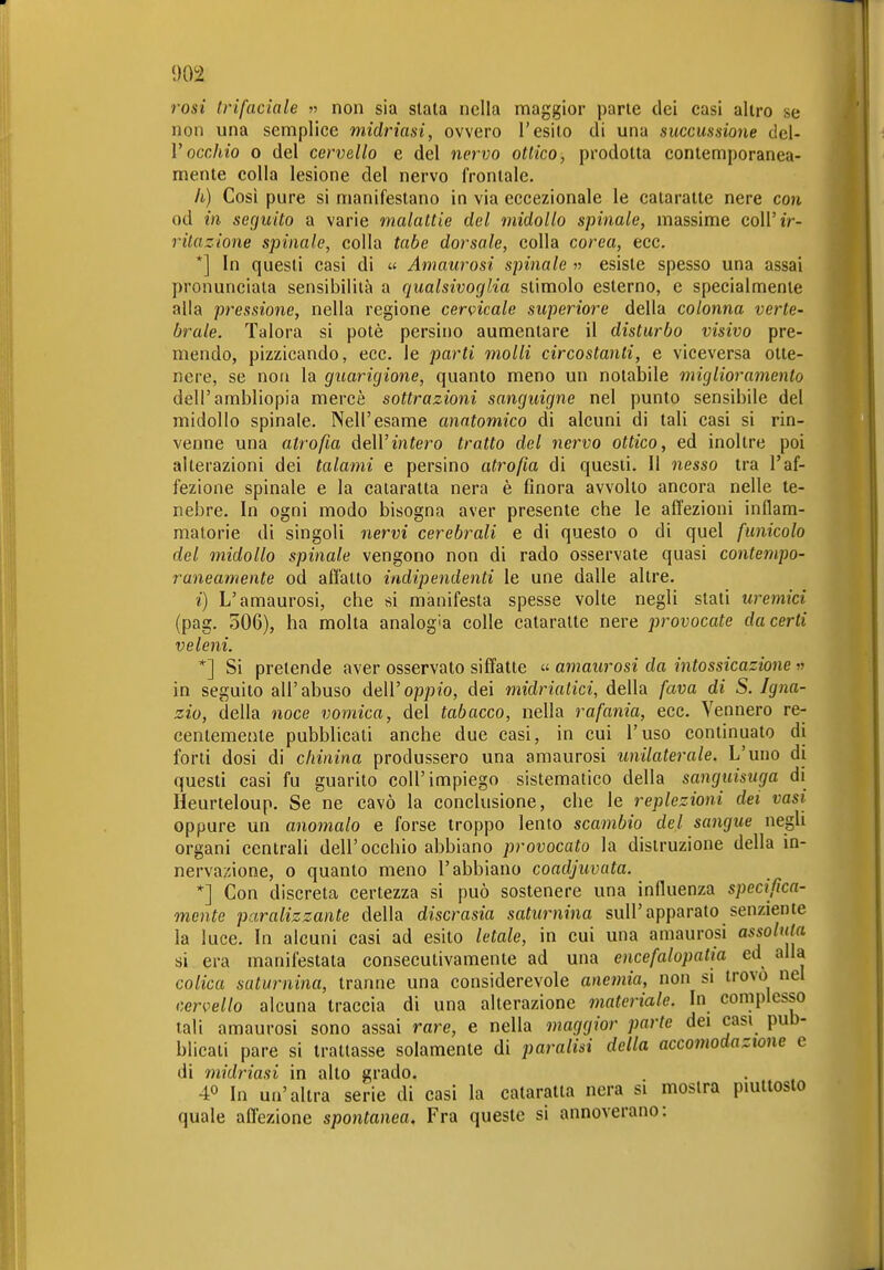 rosi Irifaciale « non sia slata nella maggior parte dei casi altro se non una semplice midriasi, ovvero l'esito di una succussione del- l''occhio 0 del cervello e del nervo ottico, prodotta contemporanea- mente colla lesione del nervo frontale. il) Così pure si manifestano in via eccezionale le cataratte nere con od in seguito a varie malattie del midollo spinale, massime coU'tV- ritazione spinale, colla tabe dorsale, colla corea, ecc. *] In questi casi di « Amatcrosi spinale » esiste spesso una assai pronunciala sensibilità a qualsivoglia slimolo esterno, e specialmente alla pressione, nella regione cervicale superiore della colonna verte- brale. Talora si potè persino aumentare il disturbo visivo pre- mendo, pizzicando, ecc. le parti molli circostanti, e viceversa otte- nere, se non la guarigione, quanto meno un notabile miglioramento dell'ambliopia mercè sottrazioni sanguigne nel punto sensibile del midollo spinale. Nell'esame anatomico di alcuni di tali casi si rin- venne una atrofia dell'infero tratto del nervo ottico, ed inoltre poi alterazioni dei talami e persino atrofia di questi. Il nesso tra l'af- fezione spinale e la cataratta nera è finora avvolto ancora nelle te- nebre. In ogni modo bisogna aver presente che le affezioni infiam- matorie di singoli nervi cerebrali e di questo o di quel funicolo del midollo spinale vengono non di rado osservale quasi contempo- raneamente od affatto indipendenti le une dalle altre. i) L'amaurosi, che si manifesta spesse volle negli stati uremici (pag. o06), ha molta analogia colle cataratte nere provocate ducerti veleni. *] Si pretende aver osservato siffatte « amaurosi da intossicazione « in seguito all'abuso dell'oppio, dei midriatici, della fava di S. Igna- zio, della noce vomica, del tabacco, nella rafania, ecc. Vennero re- centemente pubblicali anche due casi, in cui l'uso continuato di forti dosi di chinina produssero una amaurosi unilaterale. L'uno di questi casi fu guarito coli'impiego sistematico della sanguisuga di Heurteloup. Se ne cavò la conclusione, che le replezioni dei vasi oppure un anomalo e forse troppo lento scambio del sangue negli organi centrali dell'occhio abbiano provocato la distruzione della in- nervazione, 0 quanto meno l'abbiano coadjuvata. *] Con discreta certezza si può sostenere una infiuenza specifica- mente paralizzante della discrasia saturnina sull'apparato senziente la luce. In alcuni casi ad esito letale, in cui una amaurosi assoluta si era manifestata consecutivamente ad una encefalopatia ed alla colica saturnina, tranne una considerevole anemia, non si trovo nel cervello alcuna traccia di una alterazione materiale. In complesso tali amaurosi sono assai rare, e nella maggior parte dei casi pub- blicali pare si trattasse solamente di paralisi della accomodazione e di midriasi in alto grado. 40 In un'altra serie di casi la cataratta nera si mostra piuttosto quale affezione spontanea. Fra queste si annoverano:
