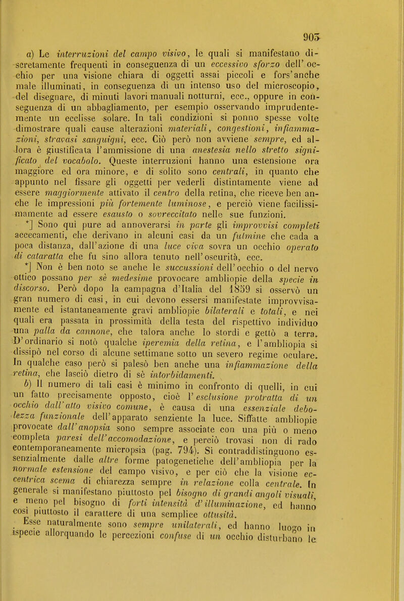 90S a) Le interruzioni del campo visivo, le quali si manifestano di- scretamente frequenti in conseguenza di un eccessivo sforzo dell' oc- chio per una visione chiara di oggetti assai piccoli e fors'anche male illuminati, in conseguenza di un intenso uso del microscopio, del disegnare, di minuti lavori manuali notturni, ecc., oppure in con- seguenza di un abbagliamento, per esempio osservando imprudente- mente un eeelisse solare. In tali condizioni si ponno spesse volte dimostrare quali cause alterazioni materiali, congestioni, infiamma- zioni, stravasi sanguigni, ecc. Ciò però non avviene sempre, ed al- Jora è giustificala l'ammissione di una anestesia nello stretto signi- ficato del vocabolo. Queste interruzioni hanno una estensione ora maggiore ed ora minore, e di solito sono centrali, in quanto che appunto nel fissare gli oggetti per vederli distintamente viene ad essere maggiormente attivato il centro della retina, che riceve ben an- che le impressioni più fortemente luminose, e perciò viene facilissi- mamente ad essere esausto o sovreccitato nelle sue funzioni. *] Sono qui pure ad annoverarsi in parte gli improvvisi completi accecamenti, che derivano in alcuni casi da un fulmine che cada a poca distanza, dall'azione di una luce viva sovra un occhio operato di cataratta che fu sino allora tenuto nell'oscurità, ecc. *j Non è ben noto se anche le succussioni dell'occhio o del nervo ottico possano per sè medesime provocare ambliopie della specie in discorso. Però dopo la campagna d'ItaUa del 1859 si osservò un gran numero di casi, in cui devono essersi manifestate improvvisa- mente ed istantaneamente gravi ambliopie bilaterali e totali, e nei quali era passata in prossimità della testa del rispettivo individuo una palla da cannone, che talora anche lo stordì e gettò a terra. -D'ordinario si notò qualche iperemia della retina, eì'ambliopia si dissipò nel corso di alcune settimane sotto un severo regime oculare. In qualche caso però si palesò ben anche una infiammazione della retina, che lasciò dietro di sè intorbidamenti. b) 11 numero di tah casi è minimo in confronto di quelli, in cui un fatto precisamente opposto, cioè V esclusione protratta di un occhio dall'atto visivo comune, è causa di una essenziale debo- lezza funzionale dell'apparato senziente la luce. Siffatte ambliopie provocate dall'anopsia sono sempre associate con una più o meno 'Completa paresi dell'accomodazione, e perciò trovasi non di rado contemporaneamente micropsia (pag. 794). Si contraddistinguono es- senzialmente dalle altre forme paiogenetiche dell'ambliopia per la normale estensione del campo visivo, e per ciò che la visione ec- centrica scema di chiarezza sempre in relazione colla centrale. In generale si manifestano piuttosto pel bisogno di grandi angoli visuali e meno pel bisogno di forti intensità d'illuminazione, ed hanno cosi pmttosto il carattere di una semplice ottusità. Esse naturalmente sono sempre unilaterali, ed hanno luo-^o in .ispecie allorquando le percezioni confuse di un occhio disturbano le
