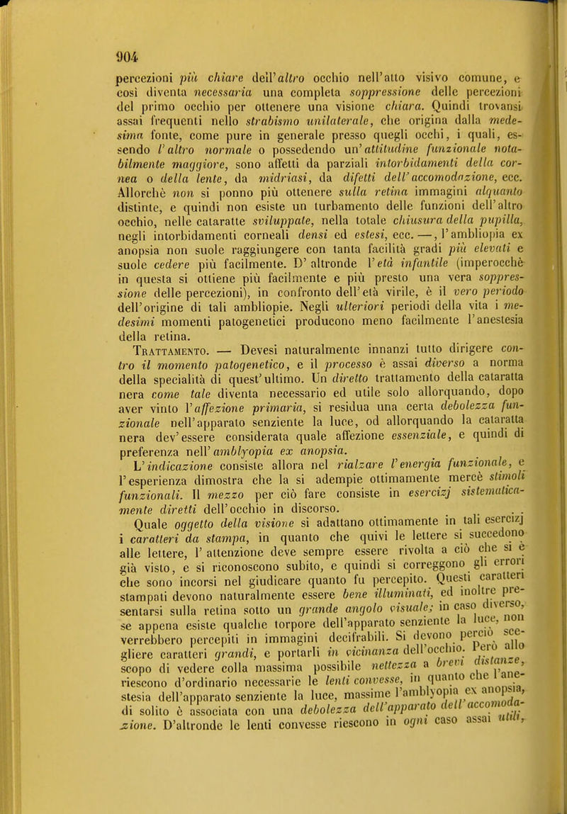 1)04 percezioni più chiare de\Valtro occhio nell'aiio visivo comune, e così diventa necessaria una completa soppressione delle percezioni del primo occhio per ottenere una visione chiara. Quindi trovansi assai frequenti nello strabismo unilaterale, che origina dalla mede- sima fonie, come pure in generale presso quegli occhi, i quali, es- sendo l'altro normale o possedendo un'attitudine funzionale nota- bilmente maggiore, sono affetti da parziali inlorbidamenti della cor- nea o della lente, da midriasi, da difetti dellaccomodazione, ecc. Allorché non si ponno più ottenere sulla retina immagini alquanto distinte, e quindi non esiste un turbamento delle funzioni dell'altro occhio, nelle cataratte sviluppale, nella totale chiusura della pupilla, negli intorbidamenti corneali densi ed estesi, ecc.—,ramblio|)ia ex anopsia non suole raggiungere con tanta facilità gradi più elevati e suole cedere più facilmente. D'altronde Vetà infantile (imperocché- in questa si ottiene più facilmente e più presto una vera soppres- sione delle percezioni), in confronto dell'età virile, è il vero periodo- dell'origine di tali ambliopie. NegU ulteriori periodi della vita i me- desimi momenti patogenetici producono meno facilmente l'anestesia della retina. Trattamento. — Devesi naturalmente innanzi tutto dirigere con- tro il momento patogenetico, e il processo è assai diverso a norma della specialità di quest'ultimo, indiretto trattamento della cataratta nera come tale diventa necessario ed utile solo allorquando, dopo aver vinto Vaffezione primaria, si residua una certa debolezza fun- zionale nell'apparato senziente la luce, od allorquando la cataratta nera dev'essere considerata quale affezione essenziale, e quindi di preferenza neW amblfopia ex anopsia. Vindicazione consiste allora nel rialzare l'energia funzionale, e l'esperienza dimostra che la si adempie ottimamente mercè slimoh funzionali. Il mezzo per ciò fare consiste in esercizj sistemalica- mente diretti dell'occhio in discorso. Quale oggetto della visione si adattano ottimamente in tali esercizj i caratteri da stampa, in quanto che quivi le lettere si succedono alle lettere, 1' attenzione deve sempre essere rivolta a ciò che si e già visto, e si riconoscono subito, e quindi si correggono gh errori che sono incorsi nel giudicare quanto fu percepito. Qiiesti caratteri stampati devono naturalmente essere bene illuminati, ed inoltre pie- sentarsi sulla retina sotto un grande angolo visuale; in caso «'^erso se appena esiste qualche torpore dell'apparato senziente la luce, noi verrebbero percepiti in immagini decifrabili. Si <]cvono perciò . - gliere caratteri grandi, e portarli in vicinanza dell occluo. ^ e'» scopo di vedere colla massima possibile nettezza a brem riescono d'ordinario necessarie le lenii convesse, m quanto ' a Slesia dell'apparato senziente la luce, massime l'amblyopia ex ai op.ia, di solilo è Associata con una debolezza dell'apparato dell accomoda, jzione. D'altronde le lenti convesse riescono in ogni caso assai