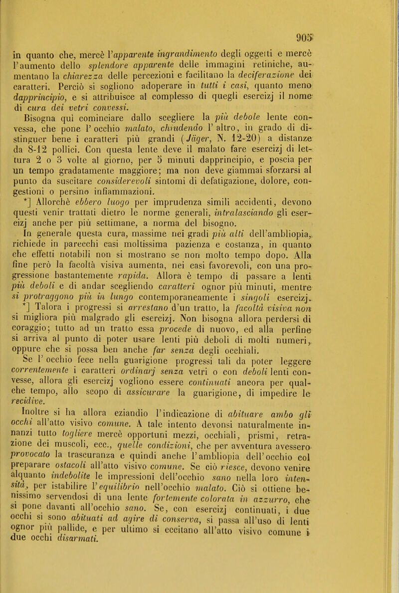 WS in quanto che, mercè Vapparente ingrandimento degli oggeiti e mercè l'aumento dello splendore apparente delle immagini retiniche, au- mentano la chiarezza delle percezioni e facilitano la dedferazione dei caratteri. Perciò si sogliono adoperare in tutti i casi, quanto meno dapprincipio, e si attribuisce al complesso di quegli esercizj il nome di cura dei vetri convessi. Bisogna qui cominciare dallo scegliere la più debole lente con- vessa, che pone l'occhio malato, chiudendo l'altro, in grado di di- stinguer bene i caratteri più grandi [Jäger, N. 12-20) a distanze da 8-12 pollici. Con questa lente deve il malato fare esercizj di let- tura 2 0 3 volte al giorno, per 5 minuti dapprincipio, e poscia per un tempo gradatamente maggiore; ma non deve giammai sforzarsi al punto da suscitare considerevoli sintomi di defatigazione, dolore, con- gestioni 0 persino infiammazioni. *] Allorché ebbero luogo per imprudenza simili accidenti, devono questi venir trattati dietro le norme generali, intralasciando gli eser- cizj anche per più settimane, a norma del bisogno. In generale questa cura, massime nei gradi più alti dell'ambliopia, richiede in parecchi casi moltissima pazienza e costanza, in quanto che effetti notabili non si mostrano se non molto tempo dopo. Alla fine però la facoltà visiva aumenta, nei casi favorevoli, con una pro- gressione bastantemente rapida. Allora è tempo di passare a lenti più deboli e di andar scegliendo caratteri ognor più minuti, mentre si protraggono più in lungo contemporaneamente i singoli esercizj. _ *] Talora i progressi si arrestano à'un tratto, la facoltà visiva non si migliora più malgrado gli esercizj. Non bisogna allora perdersi di coraggio; tutto ad un tratto essa procede di nuovo, ed alla perfine si arriva al punto di poter usare lenti più deboli di molti numeri, oppure che si possa ben anche far senza degli occhiali. Se r occhio fece nella guarigione progressi tali da poter leggere correntemente i caratteri ordinarj senza vetri o con deboli lenti con- vesse, allora gli esercizj vogliono essere continuati ancora per qual- che tempo, allo scopo di assicurare la guarigione, di impedire le recidive. Inoltre si ha allora eziandio l'indicazione di abituare ambo gli occhi all'alto visivo comune. A tale intento devonsi naturalmente in- nanzi tutto togliere mercè opportuni mezzi, occhiali, prismi, retra- zione dei muscoli, ecc., quelle condizioni, che per avventura avessero provocato la trascuranza e quindi anche l'ambliopia dell'occhio col preparare ostacoli all'atto visivo comune. Se ciò riesce, devono venire alquanto indebolite le impressioni dell'occhio sano nella loro inten- sità^ per istabilire V equilibrio nell'occhio malato. Ciò si ottiene be- nissmio servendosi di una lente fortemente colorata in azzurro, che SI pone davanti all'occhio sano. Se, con esercizj continuati, i due occhi SI sono abituati ad agire di conserva, si passa all'uso di lenti ognor pili pallide, e per ultimo si eccitano all'atto visivo comune h due occhi disarmati.