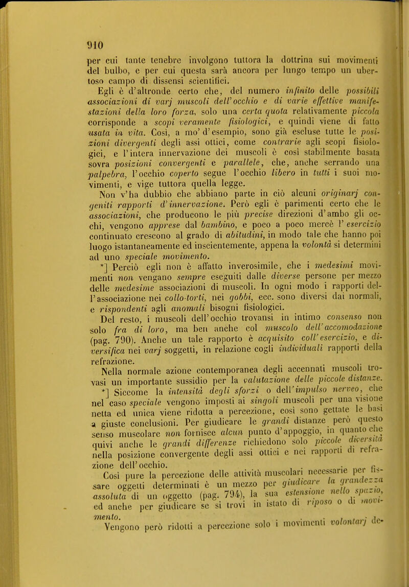 *J10 per cui tante tenebre involgono tuttora la dottrina sui movimenti del bulbo, e per cui questa sarà ancora per lungo tempo un uber- toso campo di dissensi scientilici. Egli è d'altronde certo che, del numero infinito delle possibili associazioni di varj muscoli dell'occhio e di varie effettive manife- stazioni della loro forza, solo una certa quota relativamente piccola corrisponde a scopi veramente fisiologici, e quindi viene di fatto tisata in vita. Così, a mo'd'esempio, sono già escluse tutte le posi- zioni divergenti degli assi ottici, come conti-arie agli scopi fisiolo- gici, e l'intera innervazione dei muscoli è così stabilmente basala sovra posizioni convergenti e parallele, che, anche serrando una palpebra, l'occhio coperto segue l'occhio libero in tutti i suoi mo- vimenti, e vige tuttora quella legge. Non v'ha dubbio che abbiano parte in ciò alcuni originar] con- geniti rapporti d'innervazione. Però egU è parimenti certo che le associazioni, che producono le più precise direzioni d'ambo gli oc- chi, vengono apprese dal bambino, e poco a poco mercè 1' esercizio continuato crescono al grado di abitudini, in modo tale che hanno poi luogo istantaneamente ed inscientemente, appena la volontà si determini ad uno speciale movimento. *] Perciò egli non è affatto inverosimile, che i medesimi movi- menti non vengano sempre eseguiti dalle diverse persone per mezzo delle medesime associazioni di muscoli. In ogni modo i rapporti del- l'associazione nei collo-torti, nei gobbi, ecc. sono diversi dai normali, e rispondenti agli anomali bisogni fisiologici. Del resto, i muscoli dell'occhio irovansi in intimo consenso non solo fra di loro, ma ben anche col muscolo dell' accomodazione (pag. 790). Anche un tale rapporto è acquisito coli'esercizio, e di- versifica nei varj soggetti, in relazione cogli individuali rapporti della refrazione. Nella normale azione contemporanea degli accennati muscoli tro- vasi un importante sussidio per la valutazione delle piccole distanze. *] Siccome la intensità degli sforzi o dell'impulso nerveo, che nel caso speciale vengono imposti ai singoli muscoli per una visione netta ed unica viene ridotta a percezione, cosi sono gettale le basi a giuste conclusioni. Per giudicare le grandi distanze pero questo senso muscolare nou fornisce alcun punto d'appoggio, in quanto clic quivi anche le grandi differenze richiedono solo piccole diversua nella posizione convergente degli assi ottici e nei rapporii di relia- zione dell'occhio. , . . z^. Cosi pure la percezione delle attività muscolari necessarie per is- sare oggeiti determinati è un mezzo per giudicare la i^^^^^ assoluta d\ un «.ggelto (pag. 794), la sua estensione nello p^^^^ ed anche per giudicare se si trovi in islato di nposo o di movi- Vengono però ridotti a percezione solo i movimenti volontarj de-