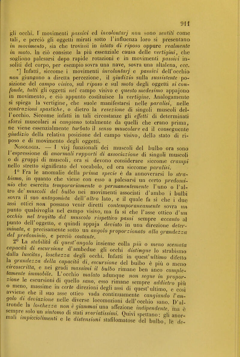 Oli gli occhi. I movimenti passioi ed involontarj non sono sentili come tali, e perciò gli oggetti mirati sotto l'influenza loro si presentano in movimento, sia che troviiisi in istato di riposo oppure realmente in moto. In ciò consiste la più essenziale causa delle vertigini, che sogliono palesarsi dopo rapide rotazioni e in movimenti passivi in- soliti del corpo, per esempio sovra una nave, sovra una altalena, ecc. *] Infatti, siccome i movimenti involontarj e passivi dell'occhio non giungono a diretta percezione, il giudizio sulla sussistente po- sizione del campo visivo, sul riposo e sul moto degli oggetti si con- fonde, tutti gli oggetti nel campo visivo e questo medesimo appajono in movimento, e ciò appunto costituisce la vertigine. Analogamente si spiega la vertigine, che suole manifestarsi nelle paralisi, nelle contrazioni spastiche, o dietro la resezione di singoli muscoli del- l'occhio. Siccome infatti in tali circostanze gli effetti di determinati sforzi muscolari si cangiano totalmente da quelli che erano prima, ne viene essenzialmente turbato il senso muscolare ed il conseguente giudizio della relativa posizione del campo visivo, dello stato di ri- poso e di movimento degli oggetti, ^ Nosologia. — I vizj funzionali dei muscoli del bulbo ora sono Tespressione di anormali rapporti di associazione di singoli muscoli 0 di gruppi di muscoli, ora si devono considerare siccome crampi nello stretto significato del vocabolo, ed ora siccome paralisi. Fra le anomalie della prima specie è da annoverarsi lo stra- bismo, in quanto che viene con esso a palesarsi un certo predomi- nio che esercita temporariamente o permanentemente l'uno o l'al- tro de'muscoli del bulbo nei movimenti associati d'ambo i bulbi sovra il suo antagonista deWaltro lato, e il quale fa si che i due assi ottici non possano venir diretti contemporaneamente sovra un punto qualsivoglia nel campo visivo, ma fa sì che l'asse ottico d'm occhio nel tragitto del muscolo rispettivo passi sempre accanto al punto dell oggetto, e quindi appaja deviato in una direzione deter- minata, e precisamente sotto un angolo proporzionato alla grandezza del predominio, e perciò costante. 2» La stabilità di quest'angolo insieme colla più o meno scemata capacita di escursione d'ambedue gli occhi distingue Io strabismo dalla luscitas, loschezza degli occhi. Infatti in quest'ultimo difetto la grandezza della capacità di, escursione del bulbo è più o meno circoscritta, e nei gradi massimi il bulbo rimane ben anco comple- tamente immobile. L'occhio malato adunque non seque in propor- zione le escursioni di quello sano, esso rimane sempre addietro mxi o meno, massime in certe direzioni degli assi di quest'ultimo, e così avviene che il suo asse ottico vada continuamente cangiando l'an- golo di deviazione nelle diverse locomozioni dell'occhio sano D'ai- ironde ìa loschezza non è giammai una alTezione indipendente ma ò sempre solo un sm/owo di stati svoriatissimi. Quivi spettano- -li anor- mal, impicciohmenti e le distensioni slafìlomatose del bulbo le di