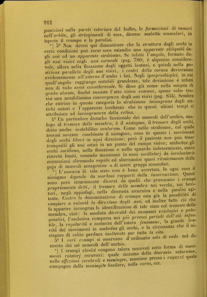 ^)12 posizioni sulla parete esteriore del bulbo, le formazioni di tumori neWorbita, gli stringimenti di essa, diverse malattie muscolari, in ispecie il crampo e la paralisi. *] 50 Non devesi qui dimenticare che la struttura degli occhi m cene condizioni può recar seco eziandio una apparente obliquità de- eli assi od un apparente strabismo. Se infatti Vangalo, formato da- gli assi visivi cogli assi corneali (pag. 780), è alquanto considere- vole, allora nella fissazione degli oggetti lontani, e quindi nella po- sizione parallela degli assi visivi, i centri della cornea devieranno evidentemente a/resterno d'ambo i lati. Negli iperpresbiopici m cui quell'angolo raggiunge notabili grandezze, tale deviazione è intatti non di ?ado asmi considerevole. Si disse già come nella miopia di qrado elevato, finché sussiste l'atto visivo comune, spesse volte tro- visi una notabilissima convergenza degli assi visivi (pag. 8o4). bembra che entrino in questa categoria lo Strabismus incongruus degU an- tichi autori e r apparente loschezza che in questi ultimi tempi si attribuisce ad incongruenza della retina. 40 Un particolare disturbo funzionale dei muscoli dell occhio, ana- logo al tremore delle membra, è il nistagmo, il tremore degli occhi, deuo anche instabilitas oculorum. Come nello strabismo, col quale trovasi sovente combinato il nistagmo, sono in questo 1 movimenti degli occhi liberi in ogni direzione; però il paziente non può tener tranquilli gli assi ottici in un punto del campo visivo; ambedue gli occh oscillano, nella fissazione e nello sguardo indeterminato, entro ristretti limiti, venendo mantenuti in moti oscillatorj à^ '''''^ fZZ contrazioni oltremodo rapide ed alternantisi quasi ritmicamente delle paia di muscoli antagoniste 0 di interi gruppi muscolari. V essenza di tale stato non è bene accertata. In ogni ca 0 nistagmo dipende da morbosi rapporti della innervazione. Que.t sono però sicuramente diversi da quelli che provocano i cmm^» proprLente detti, il tremore delle membra v;ecchi nei b tori ne-li onpiofagi, nella discrasia saturnina e nella parahsi a^i Ze. Coto'l denominazione di crampo osta già la P^^^^!^J^ canaiare a volontà la direzione degli assi, ed moltre tutto cjo c e fa aDDarire incongrua la identificazione di tale stato col tremore delle mem ci è: 1? assoluta diversità -«^^^ ^^i^;/ ^ ìyene^.cè,'l'esclusiva comparsa nei ^n'.^ precoci f «J^^/t- - tile h regolarità e costanza dell'intero fenomeno, la giandc 0 e vUà dei m^ovimenti in ambedue gli occhi, e la circostanza che il m stagmo di s^olito perdura inalterato per tutta /a mia 50 I veri crampi si osservano d'ordinano solo di rado nei ai stretto dei sei muscoli dell' occhio. -, •] I crampi o(o,.« vengono talora o.crv^ menti rotatorj escursivi: quale smlomo au.a neWe affezioni cerebrali e meningee, massime presso 1 t aga.-. qu compagno della meningite basilare, nella co/ea,ect.