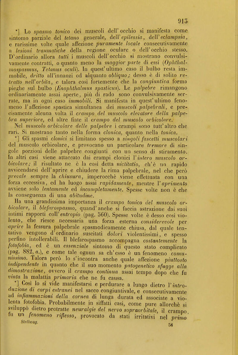 915 *] Lo spasmo tonico dei muscoli dell' occhio si manifesla come sintomo parziale del telano generale, deW epilessia, àcW eclampsia, e rarissime volte quale affezione puramente locale consecutivamente a lesioni traumatiche della regione oculare o dell'occhio slesso. D'ordinario allora tutti i muscoli dell'occhio si mostrano convulsi- vamente contralti, o quanto meno la maggior parte di essi {Ophthal- mospasmus, Tetanus oculi). In quest'ultimo caso il bulbo resta im- mobile, dritto all'innanzi od alquanto obliquo; desso è di solito re- tratto nell'orbita, e talora così ibriemenle che la congiuntiva forma pieghe sul bulbo {Enophthalmus spasticus). Le palpebre rimangono ordinariamente assai aperte, più di rado sono convulsivamente ser- rate, ma in ogni caso immobili. Si manifesla in quest'ultimo feno- meno l'affezione spastica simultanea dei muscoli palpebrali, e pre- cisamente alcuna volta il crampo del muscolo elevatore della palpe- bra superiore, ed altre fiate il crampo del muscolo orbicolare. Nel muscolo orbicolare delle palpebre i crampi sono tutt'altro che rari. Si mostrano tanto nella forma clonica, quanto nella tonica. *] Gli spasmi clonici si limitano spesso a singoli fascetti muscolari del muscolo orbicolare, e provocano un particolare tremore di sin- gole porzioni delle palpebre congiunti con un senso di stiramento. In altri casi viene attaccato dai crampi clonici Vintero muscolo or- bicolare; il risultato ne è la così detta niclitatio, eh'è un rapido avvicendarsi dell'aprire e chiudere la rima palpebrale, nel che però prevale sempre la chiusura, imperocché viene effettuata con una forza eccessiva, ed ha luogo assai rapidamente, mentre Vaprimento avviene solo lentamente ed incompletamente. Spesse volte non è che la conseguenza di una abitudine. Ha una grandissima importanza il crampo tonico del muscolo or- bicolare, il blefarospasmo, quand' anche si faccia astrazione dai suoi intimi rapporti coW entropio (pag. 560). Spesse volte è desso cosi vio- lento, che riesce necessaria una forza esterna considerevole per aprire la fessura palpebrale spasmodicamente chiusa, dal quale ten- tativo vengono d'ordinario suscitali dolori violentissimi, e spesso perfino intollerabili. Il blefarospasmo accompagna costantemente la fotofobia, ed è un essenziale sintomo di questo stato complicalo (pag. 882, a.), e come tale ognun sa ch'esso è un fenomeno cotnu- nissimo. Talora però lo s'incontra anche quale affezione piuttosto indipendente in quanto che il suo momento patogenetico sfugge alla dimostrazione, ovvero il crampo continua assai tempo dopo che fu vinta la malattia primaria che ne fu causa. *] Cosi lo si vide manifestarsi e perdurare a lungo dietro V intro- duzione di corpi estranei nel sacco congiuntivale, e consecutivamente ad infiammazioni della cornea di lunga durala ed associate a vio- lenta fotofobia. Probabilmente in siffatti casi, come pure allorché si svduppò dietro protratte neuralgie del nervo sopraorbitale, il crampo fu un fenomeno riflesso, provocato da stati irritativi nel primo Stellwag. 58