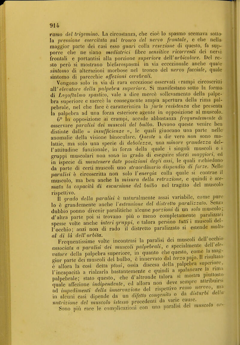 ramo del trigemino. La circostanza, che cioò lo spasmo scemava sono la pressione esercitata sul Ironco del nervo frontale, e clie nella maggior parie dei casi esso guarì colla resezione di questo, fa sup- porre che ne siano mediatrici fibre sensitive ricorrenti dei nervi frontali e portaniisi alla porzione superiore deWorbicolare. Del re- sto però si mostrano blefarospasmi in via eccezionale anche quale sintomo di alterazioni morbose nel tronco del nervo facciale, quale sintomo di parecchie a/fezioni cerebrali. Vengono solo in via di rara eccezione osservati f rampi circoscritti a\V elevatore della palpebra superiore. Si manifestano sotto la forma di Lagoftalmo spastico, vale a dire mercè sollevamento della palpe- bra superiore e mercè la conseguente ampia apertura della rima pal- pebrale, nel che fare è caraneristica la forte resistenza che presenta la palpebra ad una forza esteriore agente in opposizione al muscolo. 6° In opposizione ai crampi, accade abbastanza frequentemente di osservare paralisi dei muscoli del bulbo. Devono queste venire ben distinte dalle  insufficienze », le quali giuocano una parte nelle anomalie della visione binoculare. Queste a dir vero non sono ma- lattie, ma solo una specie di debolezza, una minore grandezza del- l'attitudine funzionale, in forza della quale i singoli muscoli o i gruppi muscolari non sono in grado di eseguire sforzi maggiori, ed in ispecie di mantenere date posizioni degli assi, le quali richiedono da parte di certi muscoli uno straordinario dispendio di forze. Nelle paralisi è circoscritta non solo Venergia colla quale si contrae il muscolo, ma ben anche la misura della retrazione, e quindi è sce- mata la capacità di escursione del bulbo nel tragitto del muscolo rispettivo. . Il grado della paralisi è naturalmente assai vanabde, come pure lo è grandemente anche Vestensione del distretto paralizzalo. Senz;i dubbio ponno divenir paralitiche alcune porzioni di un solo muscolo; d'altra parte poi si trovano più o meno completamente paralizzali spesse volte anche interi gruppi, e talora persino tutti i muscoli del- l'occhio; anzi non di rado il distretto paralizzato si estende mollo al di là dell'orbita. ,. Frequentissime volte incontrasi la paralisi dei muscoli dell occliio associata a paralisi dei muscoli palpebrali, e specialmente dell ele- vatore della palpebra superiore, in quanto che questo, come la rna,^- irior parte dei muscoli del bulbo, è innervalo dal terzo pajo. Il risultato ò allora la così detta ptosi, ossia discesa della palpebra supenoK l'incapacità a rialzarla bastantemente e quindi a spala';«^^ a n . palpebrale; stato questo, che d'altronde talora s. '«^'I'^ .V,^^ quale alTezione indipendente, ed allora non deve scnM'''^ a nbuir. ad impedimenti della innervazione del rispeilivo ^«'''V' ^ <7./« in alcuni casi dipende da un difetto congenito o da disturbi aeua nutrizione del muscolo istesso procedenti da vane caiuse. Sono più rare le complicazioni con una paralisi del muscolo o,-