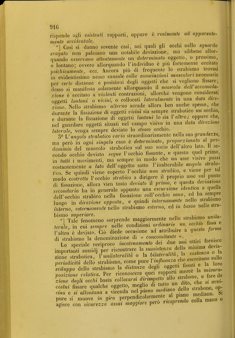 risponde agli esistenti rapporti, oppure è realmente od apparente- mente accidentale. *] Così si danno sovente casi, nei quali gli occhi nello sfjuardo svagato non palesano una notabile deviazione, ma sibbene allor- quando osservano attentamente un determinato oggetto, o prossimo, 0 lontano; ovvero allorquando l'individuo è più fortemente eccitato psichicamente, ecc. Ancora più di frequente lo strabismo trovasi in evidentissimo nesso causale colle associazioni muscolari necessarie per certe disianze e posizioni degli oggetti che si vogliono fissare; desso si manifesta solamente allorquando il muscolo dell accomoda- zione è eccitato a violenti contrazioni, allorché vengono considerati ot'getti lontani o vicini, o collocati lateralmente in una data dire- r-lone Nello strabismo alterno accade allora ben anche spesso, che durante la fissazione di oggetti vicini sia sempre strabotico un occhio, e durante la fissazione di oggetti lontani lo sia V altro; oppure che, nel guardare oggetti situali nel campo visivo in una data direzione laterale, venga sempre deviato lo stesso occhio. 30 V angolo strabotico iparia straordinariamente nella sua grandezza, ma però in ogni singolo caso è determinato, proporzionato a\ pre- dominio del muscolo strabotico sul suo socio dell'altro lato. 11 se- condo occhio devialo segue l'occhio fissante, e questo quel primo, in tutti i movimenti, ma sempre in modo che un asse visivo passi costantemente a lato dell'oggetto sotto l'inalterabile angolo strabo- cco. Se quindi viene coperto l'occhio non strabico, e viene per tal modo costretto l'occhio strabico a dirigere il proprio asse sul punto di fissazione, allora vien tosto deviato il primo, e qiiesta deviazione secondaria ha in generale appunto una escursione identica a quelia dell'occhio strabico nella fissazione coli'occhio sano, ed ha sempre luogo in direzione opposta, e quindi internamente nello strabismo interno, esternamente nello strabismo esterno, ed in basso nello stra- bismo superiore. , n . 1 „h//«. *1 Tale fenomeno sorprende maggiormente nello strabismo unUa ferale, in cui sempre nelle condizioni ordinarie un occhio hs a e l'altro è deviato. Ciò diede occasione ad attribuire a questa fonna di strabismo la denominazione di « concomitante «. Lo speciale reciproco incatenamento dei due assi «^^^^ ^^^^ f^^ importanti sussidj per riscontrare la ..ssis mca del a «fj'^^ zione strabotica, V unilateralità 0 la bilatei ama, la zione strabotica, lumiateraiua o la  i.^no sullo periodicità dello strabismo, come Pre/^n/Zueu.a che esc^^^^^ «u sviluppo dello strabismo la distanza degli oggetti fissati e posizione relativa. Per riconoscere quei ^PP?,- S,„e e re da ìione degli occhi basta collocarsi d fi'T'V L^^^^^^^^^^ costui fissare qualche oggetto, meglio di tutto ,^^^^^^^'^^^7^,;^^ Cina e si allontana a vicenda nd piano ^^fj^^^'^^^'^ '^^f^^^^ l pure si muove in giro Perpend.colarmente al F col a mano 0 agisce con sicurezza assai maggiore pero ucop^endo colia n