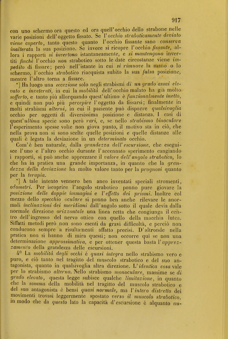 con uno schermo ora questo ed ora quell'occhio dello strabone nelle varie posizioni dell'oggetto fissato. Se V occhio straboticamente deviato viene coperto, tanto questo quanto l'occhio fissante sano conserva inalterata la sua posizione. Se invece si ricopre l'occhio/tssanfe, al- lora i rapporti si invertono istantaneamente, e si mantengono inver- titi finché l'occhio non strabotico sotto le date circostanze viene im- pedito di fissare; però nell'istante in cui si rimuove la mano o lo schermo, l'occhio strabotico riacquista subito la sua falsa posizione, mentre l'altro torna a fissare. *] Ha luogo una eccezione solo negli strabismi di un grado assai ele- vato e inveterati, in cui ìa. mobilità dell'occhio malato ha già moUo sofferto, e tanto più allorquando quest'ultimo è funzionalmente inetto, e quindi non può più percepire l'oggetto da fissarsi; finalmente in molti strabismi alterni, in cui il paziente può disporre qualsivoglia occhio per oggetti di diversissima posizione e distanza. I casi di quest'ultima specie sono però rari, e, se nello strabismo binoculare l'esperimento spesse volle non giova punto, il motivo sta in ciò, che nella prova non si sono scelte quelle posizioni e quelle distanze alle quali è legata la deviazione in un determinato occhio. Com'è ben naturale, dalla grandezza delP escursione, che esegui- sce l'uno e l'altro occhio durante l'accennato sperimento cangiando i rapporti, si può anche apprezzare il valore dell'angolo strabotico, lo che ha in pratica una grande importanza, in quanto che la gran- dezza della deviazione ha molto valore tanto per la prognosi quanto per la terapia. *] A tale intento vennero ben anco inventati speciali stronienti, odometri. Per iscoprire l'angolo strabotico ponno pure giovare la posizione delle doppie immagini e l'effetto dei prismi. Inoltre col mezzo dello specchio oculare si ponno ben anche rilevare le anor- mali inclinazioni dei meridiani dall'angolo sotto il quale devia dalla normale direzione orizzontale una linea retta che congiunga il cen- tro dell'ingresso del nervo ottico con quello della macchia lutea. Siffatti metodi però non sono esenti da gravi difficoltà, e perciò non conducono sempre a risultamenti affatto precisi. D'altronde nella pratica non si hanno di mira questi; non occorre qui se non una determinazione approssimativa, e per ottener questa basta l'apprez- zamento della grandezza delle escursioni. 4° La mobilità degli occhi è quasi integra nello strabismo vero e puro, e ciò tanto nel tragitto del muscolo strabotico e del suo an- tagonista, quanto in qualsivoglia altra direzione. L'identica cosa vale per lo strabismo alterno. Nello strabismo monoculare, massime se di grado elevato, questa legge subisce qualche limitazione, in quanto che la somma della mobilità nel tragitto del muscolo strabotico e del suo antagonista è bensi quasi normale, ma l'intero distretto dei movimenti trovasi leggermente spostato verso il muscolo strabotico, in modo che da questo lato la capacità d'escursione è alquanto au-