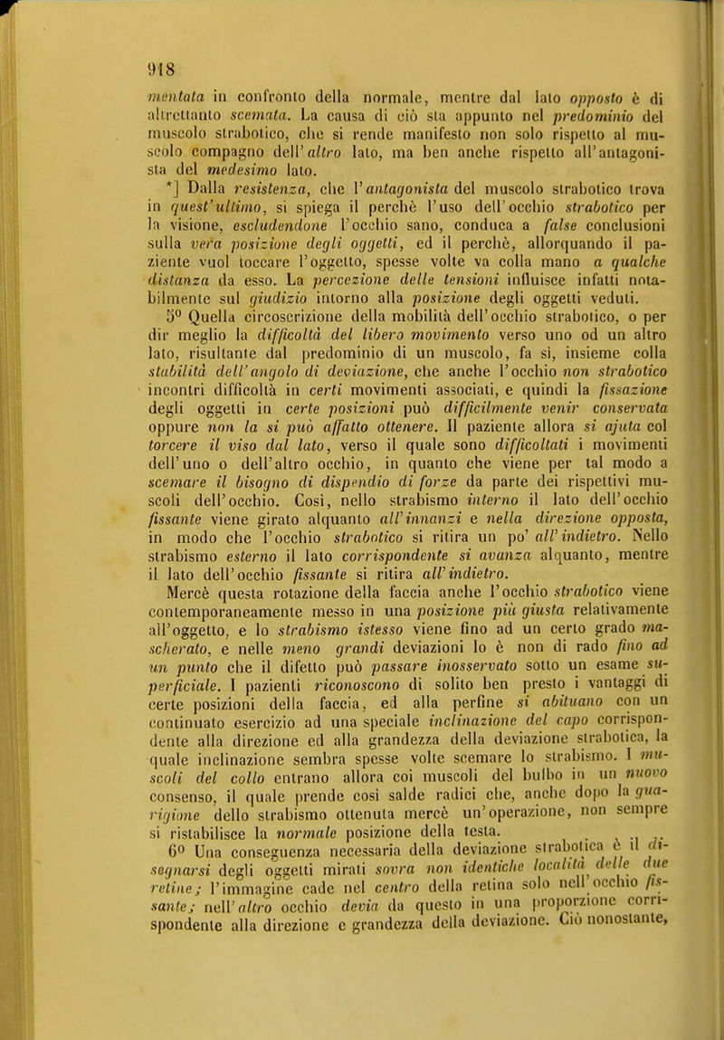 mentata in conlVonlo della normale, mentre dal lato opposto è di uUretianlo scemata. La causa di ciò sta appunto nel predominio del muscolo strabotico, che si rende manifesto non solo rispetto al mu- scolo compagno deW altro lato, ma ben anche rispetto all'antagoni- sta del medesimo lato. *] Dalla resistenza, che V antagonista del muscolo strabotico trova in quest'ultimo, si spiega il perchè l'uso dell'occhio strabotico per la visione, escludendone l'occhio sano, conduca a false conclusioni sulla vera posizione degli oggetti, ed il perchè, allorquando il pa- ziente vuol toccare l'oggetto, spesse volte va colla mano a qualche distanza da esso. La percezione delle tensioni influisce infatti nota- bilmente sul giudizio intorno alla posizione degli oggetti veduti. 5 Quella circoscrizione della mobilità dell'occhio strabotico, o per dir meglio la difficoltà del libero movimento verso uno od un altro lato, risultante dal predominio di un muscolo, fa si, insieme colla stabilità dellangolo di deviazione, che anche l'occhio non strabotico incontri difficoltà in certi movimenti associati, e quindi la fissazione degli oggetti in certe posizioni può difficilmente veìiir conservata oppure non la si può affatto ottenere. Il paziente allora si ajuta col torcere il viso dal lato, verso il quale sono difficoltati i movimenti dell'uno o dell'altro occhio, in quanto che viene per tal modo a scemare il bisogno di dispendio di forze da parte dei rispettivi mu- scoli dell'occhio. Così, nello strabismo interno il lato dell'occhio fissante viene girato alquanto all'innanzi e nella direzione opposta, in modo che l'occhio strabotico si ritira un po' all'indietro. Nello strabismo esterno il lato corrispondente si avanza alquanto, mentre il lato dell'occhio fissante si ritira all'indietro. Mercè questa rotazione della faccia anche l'occhio strabotico viene contemporaneamente messo in una posizione più giusta relativamente all'oggetto, e lo strabismo istesso viene fino ad un certo grado ma- scherato, e nelle meno grandi deviazioni lo è non di rado fino ad un punto che il difetto può passare inosservato sotto un esame su- perficiale. I pazienti riconoscono di solito ben presto i vantaggi di certe posizioni della faccia, ed alla perfine si abituano con un continuato esercizio ad una speciale inclinazione del capo corrispon- dente alla direzione ed alla grandezza della deviazione slrabotica, la -quale inclinazione sembra spesse volle scemare lo sirabis-mo. I mu- scoli del collo entrano allora coi muscoli del bulbo in un fmovo consenso, il quale prende così salde radici che, anche dopo la gua- rigione dello strabismo ottenuta mercè un'operazione, non sempre si ristabilisce la normale posizione della testa. v -i j- 60 Una conseguenza necessaria della deviazione slrabotica t \ì di- segnarsi degli oggetti mirati sovra non identiche località delle due reline; l'immagine cade nel centro della relina solo nell occhio fis- sante; mll'altro occhio devia da questo in una proporzione corri- spondente alla direzione e grandezza della deviazione. Ciò nonostante,