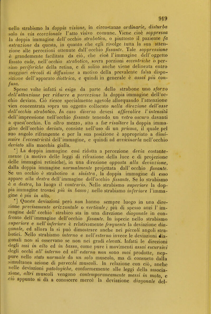 nello strabismo la doppia visione, in circostanze ordinane, disturba -solo in via eccezionale l'atto visivo comune. Viene cioè soppressa la doppia immagine dell'occhio strabotico, o piuttosto il paziente fa astrazione da questa, in quanto che egli rivolge tutta la sua atten- zione alle percezioni ottenute dall'occhio fissante. Tale soppressione è grandemente facilitata da ciò, che cioè l'immagine dell'oggetto fissato cade, nell'occhio strabotico, sovra porzioni eccentriche o per- sino periferiche della retina, e di solito anche viene delineata entra maggiori circoli di diffusione a motivo della prevalente falsa dispo- siziuiie deìV apparalo diottrico, e quindi in generale è assai più con- fusa. Spesse volte infatti si esige da parte dello strabone uno sforzo dell'attenzione per ridurre a percezione la doppia immagine dell'oc- chio deviato. Ciò riesce specialmente agevole allorquando l'attenzione vien concentrata sopra un oggetto collocato nella direzione dell'asse dell'occhio strabotico. In caso diverso devesi affievolire l'intensità dell'impressione nell'occhio fissante tenendo, un vetro oscuro davanti a quest'occhio. Un altro mezzo, atto a far Wsa/tore la doppia imma- gine dell'occhio deviato, consiste nell'uso di un prisma, il quale pel suo angolo rifrangente e per la sua posizione è appropriato a dimi- nuire l'eccentricità dell'immagine, e quindi ad avvicinarla nell'occhio deviato alla macchia gialla, *] La doppia immagine cosi ridotta a percezione devia costante- mente (a motivo delle leggi di rifrazione della luce e di projezione delle immagini retiniche), in una direzione opposta alla deviazione, dalla doppia immagine normalmente projettata dall' occhio fissante. Se un occhio è strabotico a sinistra, la doppia immagine di esso appare alla destro dell'immagine dell'occhio fissante. Se lo strabismo è a destra, ha luogo il contrario. Nello strabismo superiore la dop- pia immagine trovasi più in basso; nello strabismo inferiore l'imma- gine è più in alto. *] Queste deviazioni però non hanno sempre luogo in una dire- zione precisamente orizzontale o verticale; più di spesso anzi 1' im- magine dell' occhio strabico sta in una direzione diagonale in con- fronto dell'immagine dell'occhio fissante. In ispecie nello strabismo superiore e nell'in/enore è relativamente frequente la deviazione dia- (jonale, ed allora la si può dimostrare anche nei piccoli angoli stra- botici. Nello strabismo interno e neìVesterno invece le deviazioni dia- gonali non si osservano se non nei gradi elevati. Infatti le direzioni degli assi in alto ed in basso, come pure i movimenti assai escursivi degli occhi all'interno ed all'esterno non sono mai prodotte, nep- pure nello stato normale da un solo muscolo, ma di consueto dalla jimiulianea azione di parecchi muscoli. In relazione con ciò, anche nelle deviazioni patologiche, conformemente alle leggi della associa- zione, altri muscoli vengono contemporaneamente messi in moto, e CIO appunto si dà a conoscere mercè la deviazione diagonale del-
