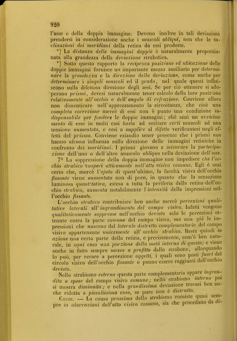 l'asse e della doppia immagine. Devono inoltre in tali deviazioni prendersi in considerazione anche i muscoli obliqui, non che le in- clinazioni dei meridiani della retina da essi prodotte. *] La distanza delle immafjini doppie è naturalmente proporzio- nata alla grandezza della deviazione strabolica. *] Sotto questo rapporto la reciproca posizione ed ubicazione delle doppie immagini fornisce un importante mezzo ausiliario per determi- nare la grandezza e la direzione della deviazione, come anche per determinare i singoli muscoli ed il grado, nel quale questi influi- scono sulla difettosa direzione degli assi. Se per ciò ottenere si ado- perano prismi,, devesi naturalmente tener calcolo della loro posizione relativamente all'occhio e dell'angfo/o di re frazione. Conviene allora non dimenticare nell'apprezzamento la circostanza, che cioè una completa correzione mercè di essi non è punto una condizione in- dispensabile per fondere le doppie immagini; chè anzi un avvicina- mento di esse in molti casi basta ad eccitare certi muscoli ad una tensione aumentata, e così a supplire al difetto verificantesi negli ef- fetti del prisma. Conviene eziandio tener presente che i prismi non hanno alcuna influenza sulla direzione delle immagini retiniche in confronto dei meridiani. I prismi giovano a misurare la partecipa- zione dell'uno o deiraltro muscolo obliquo nella deviazione dell'asse. 7° La soppressione della doppia immagine non impedisce che l'oc- chio strabico 'cooperi attivamente nell'atto visivo comune. Egli è anzi certo che, mercè Vajuto di quest'ultimo, la facoltà visiva dell'occhio fissante viene aumentata non di poco, in quanto che la sensazione luminosa quantHativa, eslesa a tutta la periferia della retina dell'oc- chio strabico, aumenta notabilmente l'intensità delle impressioni nel- l'occhio fissante. L'occhio strabico contribuisce ben anche mercè percezioni quali- tative laterali a\V ingrandimento del campo visivo. Infatti vengono qualitalivamente soppresse nell'occhio deviato solo le percezioni ot- tenute entro la parte comune del campo visivo, ma non già le im- pressioni che nascono dal laterale distretto complementario del campo visivo appartenente unicamente all' occhio strabico. Resta quindi m azione una certa parte della retina, e precisamente, com'è ben natu- rale, in ogni caso tuia porzione della metà interna di questa; e viene anche in fatto sempre messa a profitto dallo sirabonc, allorquando lo può, per recare a percezione oggetti, i quali sono posti AKor? dei circolo visivo dell'occhio fissante e ponno essere raggmnti dall occino deviato. Nello strabismo esterno questa parte complemenlana appare mgrnn- dita a spese del campo visivo comttnej nello strabismo interno poi si mostra diminuita; e nella grandissiiìia deviazione trovasi ben an- che ridotta a piccolissima cosa, se pure non è distrutta. Caüsr. — La causa prossima dello strabismo consiste quasi sem- pre in aberrazioni dell'alto visivo comune, sia che procedano da ai-