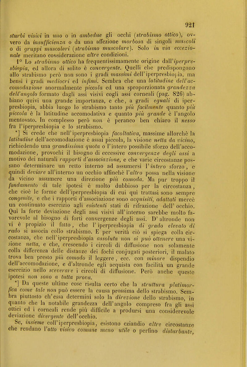 92 f sturbi visivi in uno o in ambedue gli occhi {strabismo ottico), ov- vero da insufficienza o da una affezione morbosa di singoli muscoli o di gruppi muscolari {strabismo muscolare). Solo in via eccezio- nale meritano considerazione altre condizioni. 1° Lo strabismo ottico ha frequentissimamente origine ihWiperpre- sbiopia, ed allora di solito è convergente. Quelli che predispongona allo strabismo però non sono i gradi wassmi dell'iperpresbiopia, ma bensì i gradi mediocri ed infimi. Sembra che una latitudine dell'ac- comodazione anormalmente piccola ed una sproporzionata grandezza dell'angolo formato dagli assi visivi cogli assi corneali (pag. 826) ab- biano quivi una grande importanza, e che, a gradi eguali di iper- presbiopia, abbia luogo lo strabismo tanto più facilmente quanto pile piccola è la latitudine accomodativa e quanto più grande è l'angolo mentovato. In complesso però non è peranco ben chiaro il nesso fra l'iperpresbiopia e lo strabismo. *] Si crede che nell'iperpresbiopia facoltativa, massime allorché la latitudine dell'accomodazione è assai piccola, la visione netta da vicino, richiedendo una grandissima quota o l'intero possibile sforzo dell'acco- modazione, provochi il bisogno di eccessive convergenze degli assi a motivo dei naturali rapporti d'associazione, e che varie circostanze pos- sano determinare un retto interno ad assumersi l'intero sforzo , e quindi deviare all'interno un occhio affinchè Valtro possa nella visione da vicino assumere una direzione più comoda. Ma pur troppo il fondamento di tale ipotesi è molto dubbioso per la circostanza, che cioè le forme dell'iperpresbiopia di cui qui trattasi sono sempre congenite, e che i rapporti d'associazione sono acquisiti, adattati mercè un continualo esercizio agli esistenti stati di rifrazione dell' occhio. Qui la forte deviazione degli assi visivi all'interno sarebbe molto fa- vorevole al bisogno di forti convergenze degli assi. D' altronde non vi è propizio il fatto, che l'iperpresbiopia di grado elevato di rado si associa collo strabismo. E per verità ciò si spiega colla cir- costanza, che nell'iperpresbiopia assoluta non si può ottenere una vi- sione netta, e che, crescendo i circoli di diffusione non solamente colla differenza delle distanze dei fochi conjugati posteriori, il malato trova ben presto più comodo il leggere , ecc. con minore dispendio dell'accomodazione, e d'altronde egli acquista con facilità un grande esercizio nello sceverare i circoli di diffusione. Però anche queste ipotesi non sono a tutta prova. *] Da queste ultime cose risulta certo che la struttura platimor- fica come tale non può essere la causa prossima dello strabismo. Sem- bra piuttosto ch'essa determini solo la direzione dello strabismo, in quanto che la notabile grandezza dell'angolo compreso fra gli'assi ottici ed i corneali rende più difficile a prodursi una considerevole deviazione divergente dell'occhio. Se, ms?'cwe coir iperpresbiopia, esistono eziandio altre circostanze che rendano Vatto visivo comune meno utile o perfino disturbante.