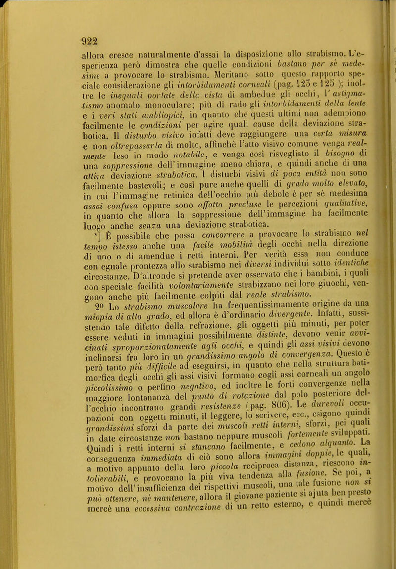 allora cresce naturalmente d'assai la disposizione allo strabismo. L'e- sperienza però dimostra che quelle condizioni bastano per se mede- sime a provocare lo strabismo. Meritano sotto questo_rap])orto spe- ciale considerazione gli intorbidamenti corneali (pag. 123 e 125 ); inol- tre le ineguali portate della vista di ambedue gli occhi, V aalifjmu- tismo anomalo monoculare; più di rado gli intorbidamenti della lente e i veri stati ainbliopici, in quanto che questi ultimi non adempiono facilmente le condizioni per agire quali cause della deviazione slra- botica. Il disturbo visivo infatti deve raggiungere una certa misura e non oltrepassarla di molto, affinchè l'atto visivo comune venga real- mente leso in modo notabile, e venga così risvegliato il bisogno di una soppressione dell' immagine meno chiara, e quindi anche di una atti^m deviazione strabocca. 1 disturbi visivi di poca entità non sono facilmente bastevoli; e così pure anche quelli di grado molto elevato, in cui l'immagine retinica dell'occhio più debole è per sè medesima assai confusa oppure sono affatto precluse le percezioni qualitative, in quanto che allora la soppressione dell'immagine ha facdmenle luogo anche senza una deviazione strabotica. *] È possibile che possa concorrere a provocare lo strabismo nel tempo istesso anche una facile mobilità degli occhi nella direzione di uno o di amendue i retti interni. Per verità essa non conduce con eguale prontezza allo strabismo nei diversi individui sotto identiche circostanze. D'altronde si pretende aver osservato che i bambini, i quali con speciale facilità volontariamente strabizzano nei loro giuochi, ven- gono anche più facilmente colpiti dal reale strabismo. 2« Lo strabismo muscolare ha frequentissimamente origine da una 7niopia di alto grado, ed allora è d'ordinario divergente. Infatti, sussi- stendo tale difetto della refrazione, gli oggetti più mmuli, per poter essere veduti in immagini possibilmente distinte, devono venir avvi- cinati sproporzionatamente agli occhi, e quindi gli assi vmvide\'ono inclinarsi fra loro in un grandissimo angolo di convergenza. Questo e però tanto più difficile ad eseguirsi, in quanto che nella struttura bali- morfica degli occhi gli assi visivi formano cogli assi corneali un ango o piccolissimo 0 perfino negativo, ed inoltre le forti convergenze nella maggiore lontananza del punto di rotazione dal polo posteriore del- l'ocdiio incontrano grandi resistenze (pag. 806). Le durevoli occu- pazioni con oggetti minuti, il leggere, lo scrivere, ecc., esigono qu.nü grandissimi sforzi da parte de\ muscoli retti interni, sforzi, P.*j' ' in date circostanze non bastano neppure muscoli fortemente svd ppa- Quindi i retti interni si stancano facilmente, e cedono conseguenza immediata di ciò sono allora immagini doppie, le q^ali, a moUvo appunto della loro piccola ''eciproca distanza riescono m- tollerabili, e provocano la più viva tendenza alla A^^jo^«: ' a motivo dell'insufficienza dei rispettivi muscoli, una 7^^«;'7^ .^^ può ottenere, ne mantenere, allora il giovane paziente si ajiUa ben piesto mercè una eccessiva contrazione di un retto esterno, e quindi merce