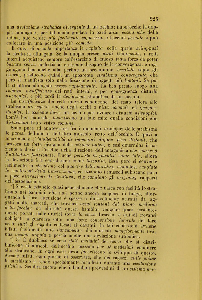 925 «na deviazione strabotica divergente di un occhio; imperocciiè la dop- pia immagine, per tal modo guidata in parli assai eccentriche della relina, può venire piic facilmente soppressa, e l'occhio fissante si può ■collocare in una posizione più comoda, E quivi di grande importanza la rapidità colla quale sviluppasi la struttura allungata. Se la miopia cresce assai lentamente, i retti interni acquistano sempre coU'esercizio di nuovo tanta forza da poter bastare senza molestia al crescente bisogno della convergenza, e rag- giungono ben anche alla perfine un predominio assoluto sopra gli esterni, producono quindi un apparente strabismo convergente, che però si manifesta solo nella fissazione di oggetti più lontani. Se poi la struttura allungata cresce rapidamente, ha ben presto luogo una ■relativa insufficienza dei retti interni, e per conseguenza disturbi astenopici, e più tardi la deviazione strabotica di un occhio Le insufficienze dei retti interni conducono del resto talora allo strabismo divergente anche negli occhi a vista normale ed iperpre- sbiopicij il paziente devia un occhio per evitare i disturbi astenopici. Com'è ben naturale, favoriscono un tale esito quelle condizioni che disturbano l'atto visivo comune. Sono pure ad annoverarsi fra i momenti eziologici dello strabismo le paresi dell'uno o dell'altro muscolo retto dell' occhio. È quivi a menzionarsi l'intollerabilità di immagini doppie poco distanti, che provoca un forte bisogno della visione unica, e cosi determina il pa- ziente a deviare l'occhio nella direzione dell'antagonista c/ie conservò l'attitudine funzionale. Finché persiste la paralisi come tale, allora la deviazione è a considerarsi come luscosità. Essa però si converte facilmente in strabismo col guarire della paralisi, essendosi cangiate le condizioni della innervazione, ed eziandio i muscoli subiscono poco •a poco alterazioni di struttura^ che cangiano gli originar] rapporti dell'associazione. *] Si crede eziandio quasi generalmente che nasca con facilità lo stra- bismo nei bambini, che non ponno ancora cangiare di luogo, allor- quando la loro attenzione è spesso e durevolmente attratta da og- getti mollo marcati, che trovansi assai lontani dal piano mediano della faccia; od allorché questi bambini vengono quasi costante- mente portati dalle nutrici sovra lo stesso braccio, e quindi trovansi obbligati a guardare sotto una forte conversione laterale dei loro occhi tutti gli oggetti collocati al davanti. In tali condizioni avviene infatti facilmente uno stancamento dei muscoli maggiormente lesi una vjsione doppia e poscia anche una deviazione strabotica. ' ] 5° E dubbioso se ceni stati irritativi dei nervi che si distri- buiscono ai muscoli dell'occhio possano per sè medesimi condurre allo strabismo. In ogni caso dessi favoriscono lo sviluppo di questo Accade infatti ogni giorno di osservare, che nei ragazzi sulle prime lo strabismo si rende specialmente manifesto durante una eccitazione psichica. Sembra ancora che i bambini provveduti di un sistemo ner-