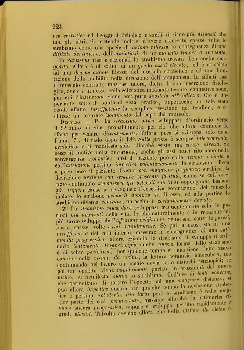 veo eretislico ed i soggetti debolieci e snelli vi siano più disposti ciie non gli altri. Si pretende inoltre d'avere osservato spesse volte lo strabismo come una specie di azione riflessa in conseguenza di una difficile dentizione, MVelmintiasi, di un violento timore o spavento. In rarissimi casi eccezionali lo strabismo trovasi ben ancUe con- genito. Allora è di solito di un cjrado assai elevato, ed è associato ad una degenerazione fibrosa del muscolo strabotico e ad una limi- tazione della mobilità nella direzione dell'antagonista. In siflatti casi il muscolo contratto mostrasi talora, dietro la sua inserzione fisiolo- o-ica ancora in nesso colla sclerotica mediante tessuto connettivo sodo, per'cui V inserzione viene essa pure spostata all'indietro. Ciò è im- portante sotto il punto di vista pratico^ imperocché un tale staio rende affatto insufficiente la semplice resezione del tendine, e ri- chiede un accurato isolamento del capo del muscolo. Decorso. — 1 Lo strabismo ottico sviluppasi d'ordinarlo verso il 5^» anno di vita, probabilmente per ciò che allora comincia lo sforzo per vedere distintamente. Talora però si sviluppa solo dopo l'anno 7, di rado dopo il ÌS''. Sulle prime è sempre intercorrente, periodico, e si manifesta solo allorché esiste una causa diretta. Se cessa il motivo della deviazione, anche gli assi ottici ritornano nella convergenza normale; anzi il paziente può colla ferma volontà e coW attenzione persino impedire volontariamente lo strabismo. Poco a poco però il paziente diventa con maggiore frequenza strabico; la deviazione avviene con sempre crescente facilità, come se coli eser- cizio continuato scemassero gli ostacoli che visi oppongono; bastano già leggeri cause a risvegliare l'eccessiva contrazione del musco o malato, lo strabone perde il dominio su di esso, ed alla perline lo strabismo diventa continuo, un occhio è costantemente deviato. 20 Lo strabismo muscolare sviluppasi frequentemente solo in pe- riodi più avanzati della vita, lo che naturalmente è in relazione col più tardo sviluppo c\e\V affezione originaria. Se ne son causa le/)«re*t nasce spesse volte assai rapidamente. Se poi la causa sta in una insufficienza dei retti interni, massime in conseguenza di oa - morfia progressiva, allora eziandio lo strabismo si sv'luppa o^m^ nario lentamente. Dapprincipio anche questa forma dello sl^ab snio è di solito periodica; per qualche tempo si ^^^'^^^^i^^ comune nella visione da vicino, la lettura comincia binoculare m continuando nel lavoro un occhio devia sotto ^1'^^'^' ' poi un oggetto viene rapidamente .^^^^^^^^ vicino, si manifesta subito lo strabismo Coli ' g che permettano di portare l'oggetto ad una può allora impedire ancora per q;^lcl^^J^i^r^ Sa mag- [ica 0 pcvsmo escluderla. Più tardi pero ^^^^^ 7n bati^noHìa ri- gior pa'rte dei casi permanente, —J^'^^^^^^e a mane ancora prorjressiva, oppure si svi upi)a P*^';!' ' ' • • gradi e/emttt. Talvolta avviene allora che nella vnwne da nemo