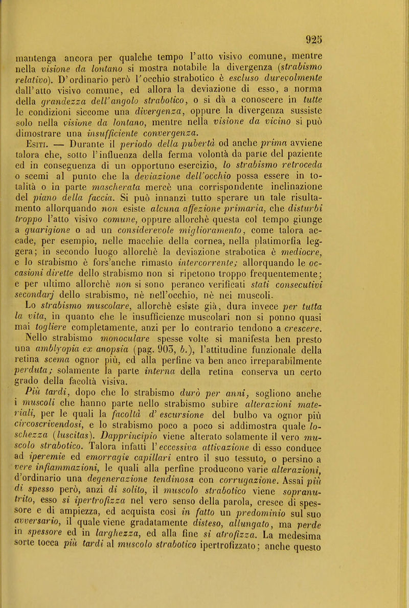 mantenga ancora per qualche tempo l'alio visivo comune, mentre nella visione da lontano si mostra notabile la divergenza {strabismo relativo). D'ordinario però Tocchio strabotico è escluso durevolmente dall'atto visivo comune, ed allora la deviazione di esso, a norma della (jrandezza dell'angolo strabotico, o si dà a conoscere in tutte le condizioni siccome una divergenza, oppure la divergenza sussiste solo nella visione da lontano, mentre nella visione da vicino si può dimostrare una insufficiente convergenza. Esiti. — Durante il periodo della pubertà od anche prima avviene talora che, sotto l'influenza della ferma volontà da parie del paziente ed in conseguenza di un opportuno esercizio, lo strabismo retroceda 0 scemi al punto che la deviazione dell'occhio possa essere in to- talità 0 in parte mascherata mercè una corrispondente inclinazione del piano della faccia. Si può innanzi tutto sperare un tale risulta- mento allorquando non esiste alcuna affezione primaria, che disturbi troppo l'atto visivo comune, oppure allorché questa col tempo giunge a guarigione o ad un considerevole miglioramento, come talora ac- cade, per esempio, nelle macchie della cornea, nella plaiimorfia leg- gera; in secondo luogo allorché la deviazione strabolica è mediocre, e lo strabismo è fors'anche rimasto intercorrente; allorquando le oc- casioni dirette dello strabismo non si ripetono troppo frequentemente; e per \iliimo allorché non si sono peranco verificali stati consecutivi secondar] dello strabismo, né nell'occhio, né nei muscoli. Lo strabismo muscolare, allorché esiste già, dura invece per tutta la vita, in quanto che le insufficienze muscolari non si ponno quasi mai togliere completamente, anzi per lo contrario tendono a crescere. Nello strabismo monoculare spesse volle si manifesta ben presto una amblyopia ex anopsia (pag. 903, b.), l'attitudine funzionale della relina scema ognor più, ed alla perfine va ben anco irreparabilmente perduta; solamente la parte interna della retina conserva un certo grado della facoltà visiva. Più tardi, dopo che Io strabismo durò per anni, sogliono anche 1 muscoli che hanno parte nello strabismo subire alterazioni mate- riali, per le quali la facoltà d' escursione del bulbo va ognor più circoscrivendosi, e Io strabismo poco a poco si addimostra quale lo- schezza (luscitas). Dapprincipio viene alterato solamente il vero mu- scolo strabotico. Talora infalli V eccessiva attivazione di esso conduce ad iperemie ed emorragie capillari entro il suo tessuto, o persino a vere infiammazioni, le quali alla perfine producono varie alterazioni, d'ordinario una degenerazione lendinosa con corrugazione. Assai più di spesso però, anzi di solito, il muscolo strabotico viene sopraìiu- trito, esso si ipertrofizza nel vero senso della parola, cresce di spes- sore e di ampiezza, ed acquista cosi in fatto un predominio sul suo avversario, il quale viene gradatamente disteso, allungato, ma perde in spessore ed in larghezza, ed alla fine si atrofizza. La medesima sorte tocca più tardi al muscolo strabotico ipertrofizzato; anche questo