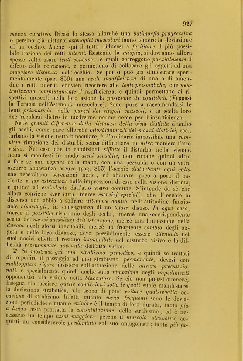 mezzo curaliüo. Dicasi lo stesso allorcliè una baliinorfia progressiva 0 persino già disturbi astenopici muscolari fanno temere la deviazione di un occliio. Anche qui il lutto riducesi a facilitare il più possi- bile l'azione dei retti interni. Esistendo la miopia, si dovranno allora spesse volte usare lenti concave, le quali correggono parzialmente il difetto della refrazione, e permettono di collocare gli oggetti ad una maggiore distanza dall' occhio. Se poi si può già dimostrare speri- mentalmente (pag. 850) una reale insufficienza di uno o di amen- due i retti interni, convien ricorrere alle lenti prismatiche, che neu- tralizzano compiutamente l'insufficienza, e quindi permettono ai ri- spettivi muscoli nella loro azione la posizione di equilibrio (Veggasi la Terapia delTAstenopia muscolare). Sono pure a raccomandarsi le lenti prismatiche nelle paresi dei singoli muscoli, e la scelta loro dee regolarsi dietro le medesime norme come per l'insufficienza. Nelle grandi differenze della distanza della vista distinta d'ambO' gli occhi, come pure allorché intorbidamenti dei mezzi diottrici, ecc., turbano la visione netta binoculare, è d'ordinario impossibile una com- pleta rimozione dei disturbi, senza difficoltare in altra maniera l'alto visivo. Nel caso che in condizioni siffatte il disturbo nella visione netta si manifesti in modo assai sensibile, non rimane quindi altro a fare se non coprire colla mano, con una pezzuola o con un vetro azzurro abbastanza oscuro (pag. 865) l'occhio disturbante ogni volta che necessitano percezioni nelle, ed abiiuare poco a poco il pa- ziente a far astrazione dalle impressioni di esso nella visione distinta, e quindi ad escluderlo dall'atto visivo comune. S'intende da sè che allora conviene aver cura, mercè esercizj speciali, che l'occhio in discorso non abbia a soffrire ulteriore danno nell' altitudine funzio- nale rimaitagli, in conseguenza di un totale disuso. In ogni caso, mercè \\ possibile risparmio degli occhi, mercè una-corrispondente scelta dei mezzi sussidiar] dell'istruzione, mercè una limitazione nella durata degli sforzi inevitabili, mercè un frequente cambio degli og- getti e delle loro distanze, deve possibilmente essere attenuato nei suoi nocivi effetti il residuo inamovibile del disturbo visivo o la dif- ficoltà recentemente avvenuta dell'atto visivo. 2 Se mostrasi già tino strabismo periodico, e quindi se trattasi di impedire il passaggio ad uno strabismo permanente, devesi con raddoppiato rigore insistere sull'attuazione delle misure precauzio- nali, e specialmente quindi anche sulla rimozione degli impedimenti opponeniisi alla visione netta binoculare. Se ciò non puossi ottenere bisogna rintracciare quelle condizioni sotto le quali suole manifestarsi la deviazione strabotica, allo scopo di poter tritare qualsivoglia oc- casione di strabismo. Infatti quanto meno frequenti sono le devia- zioni periodiche e quanto minore è il tempo di loro durala, tanto più a lungo resta prolraita la consolidazione dello strabismo', ed è ne- cessario un tempo assai maggiore perchè il muscolo strabotico ac- quisti un considerevole prcc/owiinio sul suo antagonista; tanto /a-