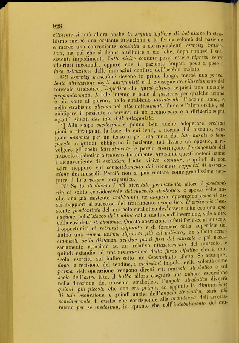 cilmente si può allora anche in, seguito togliere di bel nuovo lo stra- bismo mercè una costante attenzione e la ferma volontà del paziente e mercè una conveniente condotta e corrispondenti esercizj musco- lari, sia poi che si debba attribuire a ciò che, dopo rimossi i sus- sistenti impedimenti, Vatto visivo comune possa essere ripreso senza ulteriori incomodi, oppure che il paziente impari poco a poco a fare atttrazione dalle immagini confuse dell'occhio maialo. Gli esercizj muscolari devono in primo luogo, mercè una preva- lente attivazione degli antagonisti e il conseguente rilasciamento del muscolo strabotico, impedire che quest'ultimo acquisii una notabile preponderanza. A tale intento è bene il fasciare, per qualche tempo e più volte al giorno, nello strabismo unilaterale l'occhio sano, e nello strabismo alterno poi alternativamente l'uno e l'altro occhio, ed obbligare il paziente a servirsi di un occhio solo e a dirigerlo sopra oggetti situali dal lato dell' antagonista. '*] Allo scopo medesimo si ponno ben anche adoperare occhiali piani 0 rifrangenti la luce, le cui lenti, a norma del bisogno, ven- gono annerite per un terzo o per una metà dal lato nasale o tem- porale, e quindi obbligano il paziente, nel fissare un oggetto, a ri- volf^ere gli occhi lateralmente, e perciò costringono Vantagomsta del muscolo strabotico a tendersi fortemente. Ambedue questi metodi hanno l'inconveniente di escludere l'alto visivo comune, e quindi di non a'^ire neppure sul consolidamento dei normali rapporti di associa- zione dei muscoli. Perciò non si può vantare come grandissimo nep- pure il loro valore terapeutico. . 30 Se lo strabismo è già diventato permanente, allora il predomi- nio di solito considerevole del muscolo strabotico, e spense volte an- che una già esistente amblyopia ex anopsia oppongono osfaco/j^ as- sai maggiori al successo del trattamento ortopedico. 1) ordinano 1 esi- stente predominio del muscolo strabotico dev'essere tolto con una ope- razione, col distacco del tendine dalla sua linea d'inserzione, vale a dire colla così detta strabotomia. Questa operazione infatti fornisce al muscolo l'opportunità di retrarsi alquanto e di formare colla super leie del bulbo una nuova unione alquanto più aWindietroj un sillaito a<xor- ciamento della distanza dei due punti fissi del muscolo e poi eceS sariamente associalo ad un relativo rilasciamento del m^^co'^^» e quindi eziandio ad una diminuzione della orza f , ' scolo esercita sul bulbo sotto un determinato slorzo Se adunque dopo la recisione del tendine, i medesimi impulsi ^^l J jlont^^ «ome prima dell'operazione vengono diretti su !''^'^«'^ .^^'^teur'ione lodo altro lato, il bulbo allora eseguirà una  T'fco div^^^^^^ nella direzione del muscolo strabotico, ^\'^'0olo st>abotwo^^^^^^^^^^ quindi più piccolo che non era primo ed «fP?;^ '^-j 1^';^ di tale escursione, e quindi anche c\e\\'angolo considerevole di quella%he corrisponde ^\r'jt'j^^l^to ^ memo per sè medesimo, in quanto che coli indebolimento del mu