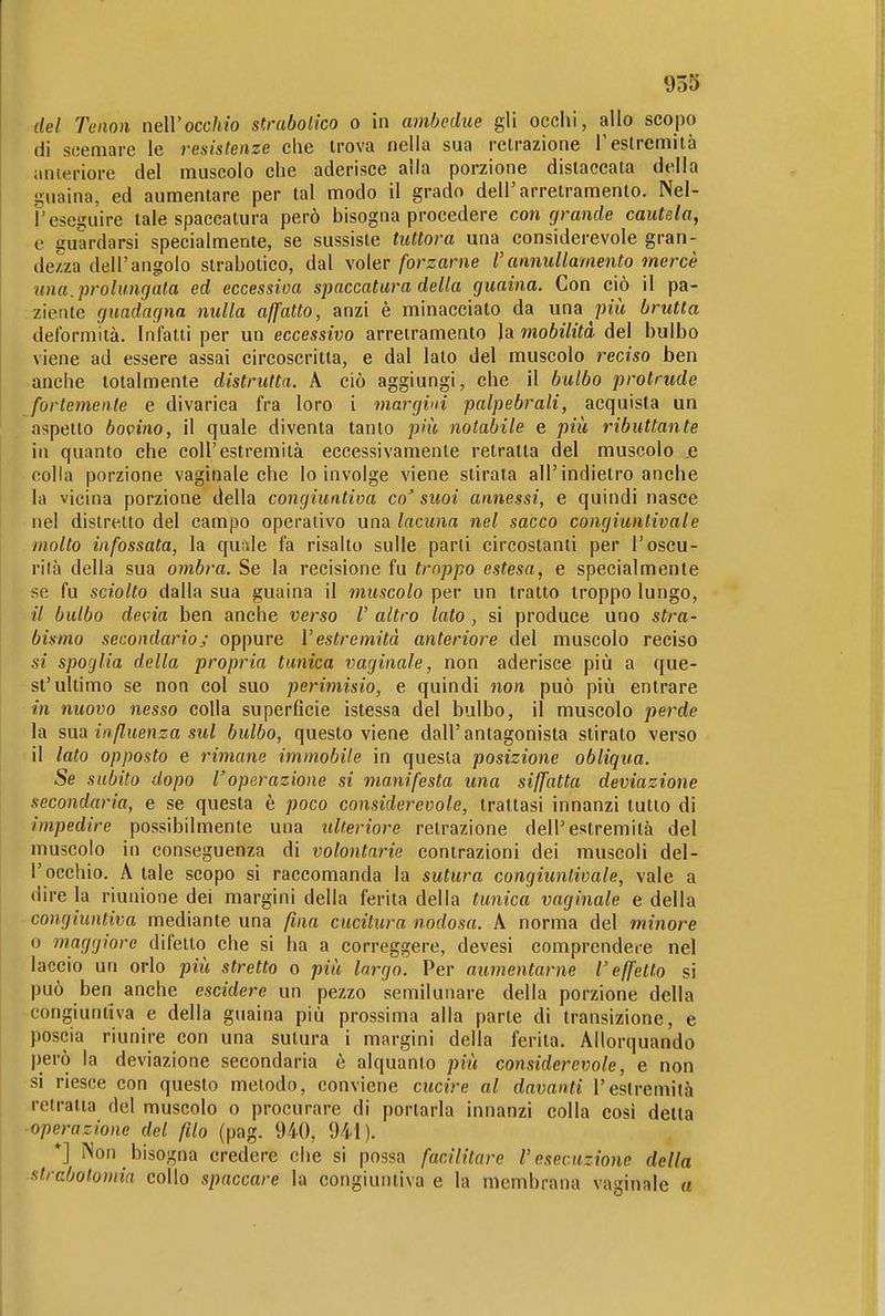 del Teiioìi neWocchio simbolico o in ambedue gli occhi, allo scojjo di scemare le resistenze che trova nella sua retrazione T estremità anieriore del muscolo che aderisce alla porzione distaccata della guaina, ed aumentare per tal modo il grado dell'arretramento. Nel- reseguire tale spaccatura però bisogna procedere con grande cautela, e guardarsi specialmente, se sussiste tuttora una considerevole gran- dezza dell'angolo slrabotico, dal voler forzarne rannullamento mercè una.prolungata ed eccessiva spaccatura della guaina. Con ciò il pa- ziente guadagna nulla affatto, anzi è minacciato da una pm brutta deformità. Infatti per un eccessivo arretramento la mobilità del bulbo viene ad essere assai circoscritta, e dal lato del muscolo reciso ben anche totalmente distrutta. A ciò aggiungi, che 11 bulbo protrude fortemente e divarica fra loro i margini palpebrali, acquista un a^^petto bovino, il quale diventa tanto più notabile e piii ributtante in quanto che coli'estremità eccessivamente retratta del muscolo .e colla porzione vaginale che lo involge viene stirata all'indietro anche la vicina porzione della congiuntiva co' suoi annessi, e quindi nasce nel distretto del campo operativo una lacuna nel sacco congiuntivale molto infossata, la quiìle fa risalto sulle parli circostanti per l'oscu- rila della sua ombra. Se la recisione fu troppo estesa, e specialmente se fu sciolto dalla sua guaina il muscolo per un tratto troppo lungo, // bulbo devia ben anche verso V altro lato , si produce uno stra- bismo secondarioj oppure l'estremità anteriore del muscolo reciso si spoglia della propria tunica vaginale, non aderisce più a que- st'ultimo se non col suo perimisio, e quindi non può più entrare in nuovo nesso colla superficie istessa del bulbo, il muscolo perde la sua influenza sul bulbo, questo viene dall'antagonista stirato verso il lato opposto e rimane immobile in questa posizione obliqua. Se subito dopo l'operazione si manifesta una siffatta deviazione secondaria, e se questa è poco considerevole, trattasi innanzi tutto di impedire possibilmente una ulteriore retrazione dell'estremità del muscolo in conseguenza di volontarie contrazioni dei muscoli del- l'occhio. A tale scopo si raccomanda la sutura congiuntivale, vale a dire la riunione dei margini della ferita della tunica vaginale e della congiuntiva mediante una fina cucitura nodosa. A norma del minore 0 maggiore difetto che si ha a correggere, devesi comprendere nel laccio un orlo più stretto o più largo. Per aumentarne l'effetto si può ben anche escidere un pezzo semilunare della porzione della congiuntiva e della guaina più prossima alla parte di transizione, e poscia riunire con una sutura i margini della ferita. Allorquando però la deviazione secondaria è alquanto più considerevole, e non si riesce con questo metodo, conviene ciicire al davanti l'estremità retralia del muscolo o procurare di portarla innanzi colla così detta operazione del filo (pag. 940, 941). *] Non bisogna credere che si possa facilitare l'esecuzione della strcbotomia collo spaccare la congiuntiva e la membrana vaginale a