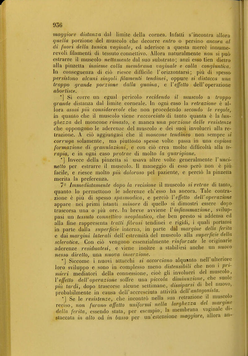 maggiore distanza dal limite della cornea. In latti s'incontra allora (juella porzione del muscolo che decorre enlro o persino ancora al di fuori della tunica vaginale, ed aderisce a questa n^ercè innume- revoli filamenti di tessuto connettivo. Allora naturalmente non si può astrarre il muscolo nettamente dal suo substrato; anzi esso tien dietro alla pinzetta insieme colla membrana vaginale e colla congiunli<^a. In conseguenza di ciò riesce difficile l'orizzontarsi; più di spessO' persistono alcuni singoli filamenti tendinei, oppure si distacca una troppo grande porzione dalla guaina, e Veffetto dell'operazione abortisce. *] Si corre un egual pericolo recidendo il muscolo a troppo grande distanza dal limite corneale. In ogni caso la retrazione è al- lora assai più considerevole che non procedendo secondo le regole, in quanto che il muscolo viene raccorciato di tanto quanta è la lun- ghezza del moncone rimasto, e manca una porzione delle resistenze che oppongono le aderenze del muscolo e dei suoi involucri alla re- trazione. A ciò aggiungasi che il moncone tendineo non sempre si corruga solamente, ma piuttosto spesse volle passa in una copiosa formazione di granulazioni, e con ciò crea molle difficoltà alla te- rapia, e in ogni caso protrae di mollo la guarigione. *] Invece della pinzetta si usava altre volte generalmente V unci- netto per estrarre il muscolo. Il maneggio di esso però non è più facile, e riesce molto doloroso pel paziente, e perciò la pinzetta merita la preferenza. 7 Immediatamente dopo la recisione il muscolo si retrae di tanto, quanto lo permettono le aderenze ch'esso ha ancora. Tale contra- zione è più di spesso spasmodica, e perciò Veffetto deWoperazione appare nei primi istanti minore di quello si dimostri essere dopo trascorsa una o più ore. In breve avviene V infiammazione, svilup- pasi un tessuto connettivo neoplastico, che ben presto si addensa ed alla fine rappresenta tratti fibrosi tendinei e rigidi, i quali porlansi in parte dalla superficie interna, in parte dal margine della ferita e àai margini laterali dell'estremità del muscolo alla superficie della sclerotica. Con ciò vengono essenzialmente rinforzate le originarie aderenze residuatesi, e viene inoltre a slabilirsi anche un nuovo nesso diretto, una nuova inserzione. *] Siccome i nuovi attacchi si accorciano alquanto nell'ulienoi'c loro sviluppo e sono in complesso meno distensibiii che non i pri- mieri mediatori della connessione, cioè gli involucri del muscolo, Veffelto dell'operazione soffre una piccola diminuzione, che suole più tardi, dopo trascorse alcune settimane, dissiparsi di bel nuovo, probabilmente in causa dell'accresciuta attivila dell'anlagomsla. *] Se le resistenze, che incontrò nella sua retrazione \l muscolo reciso, non furono affatto uniformi nella larghezza del margitìe della ferita, essendo slata, per esempio, la membrana vaginale di- staccala in alto od in basso per un'estensione maggiore, allora an-