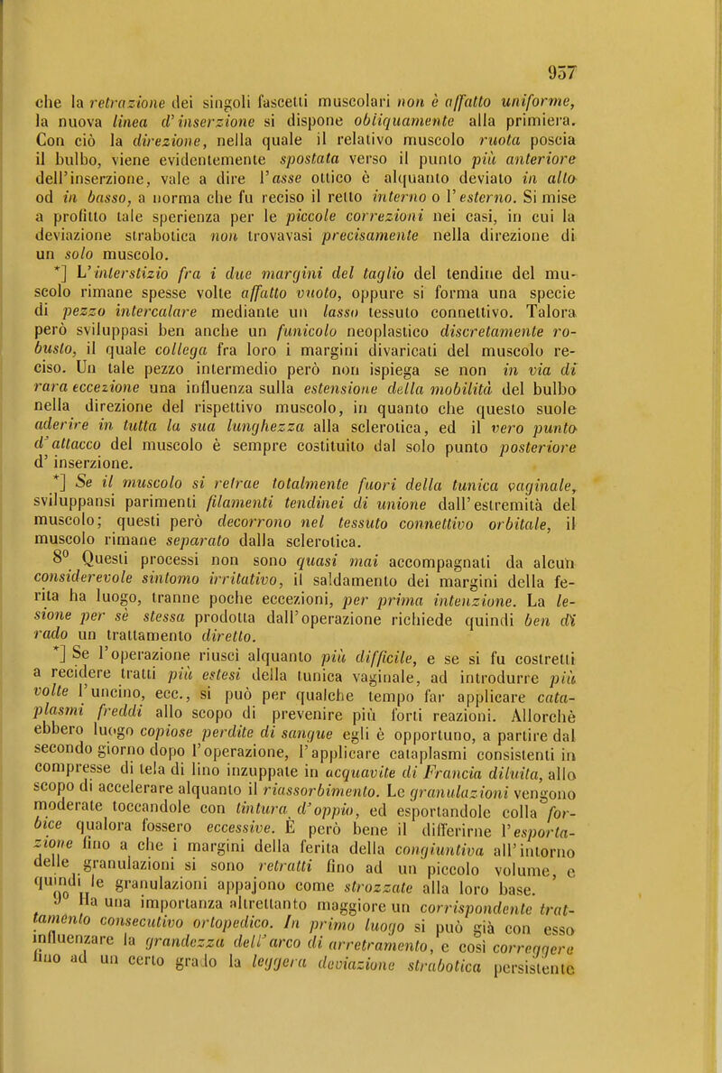 che la retrazione dei singoli fascelii muscolari non è a/fatto uniforme, la nuova linea cV inserzione si dispone obliquamente alla primiera. Con ciò la direzione^ nella quale il relativo muscolo ruota poscia il bulbo, viene evidentemente spostata verso il punto più anteriore dell'inserzione, vale a dire l'asse ottico è alquanto devialo in alto od in basso, a norma che fu reciso il retto interno o V esterno. Si mise a profitto tale sperienza per le piccole correzioni nei casi, in cui la deviazione strabolica non trovavasi precisamente nella direzione di un solo muscolo. *] L'interstizio fra i due margini del taglio del tendine del mu- scolo rimane spesse volte affatto vuoto, oppure si forma una specie di pezzo intercalare mediante un lasso tessuto connettivo. Talora però sviluppasi ben anche un funicolo neoplasiico discretamente ro- busto, il quale collega fra loro i margini divaricati del muscolo re- ciso. Un tale pezzo intermedio però non ispiega se non in via di rara eccezione una influenza sulla estensione della mobilità del bulbo nella direzione del rispettivo muscolo, in quanto che questo suole aderire in tutta la sua lunghezza alla sclerotica, ed il vero punto- d'attacco del muscolo è sempre costituito dal solo punto posteriore d'inserzione. *] Se il muscolo si retrae totalmente fuori della tunica vaginale, sviluppansi parimenti filamenti tendinei di unione dall'estremità del muscolo; questi però decorrono nel tessuto connettivo orbitale, il muscolo rimane separato dalla sclerotica. 8° Questi processi non sono quasi mai accompagnati da alcun considerevole sintomo irritativo, il saldamenlo dei margini della fe- rita ha luogo, tranne poche eccezioni, per prima intenzione. La le- sione per sè stessa prodotta dall'operazione richiede quindi ben di rado un trattamento diretto. *] Se l'operazione riusci alquanto più difficile, e se si fu costretti a recidere tratti più estesi della tunica vaginale, ad introdurre più volte l'uncino, ecc., si può per qualche tempo far applicare cata- plasmi freddi allo scopo di prevenire più forti reazioni. Allorché ebbero luogo copiose perdite di sangue egli è opportuno, a partire dal secondo giorno dopo l'operazione, l'applicare cataplasmi consistenti in compresse di tela di lino inzuppate in acquavite di Francia diluita, allo scopo di accelerare alquanto il riassorbimento. Le granulazioni vengono moderate toccandole con tintura^ d'oppio, ed esportandole colla for- bice qualora fossero eccessive. E però bene il ditlerirne Vesporta- zmre fino a che i margini della ferita della congiuntiva all'intorno delle granulazioni si sono retratti fino ad un piccolo volume e quindi le granulazioni appajono come strozzate alla loro base. J Ha una importanza altrettanto maggiore un corrispondente trat- tamento consecutivo ortopedico. In primo luogo si può già con esso inlluenzare la grandezza dell'arco di arretramento, e cosi correggere imo ad un certo grado la leggera deoiaziune strabotica persistente