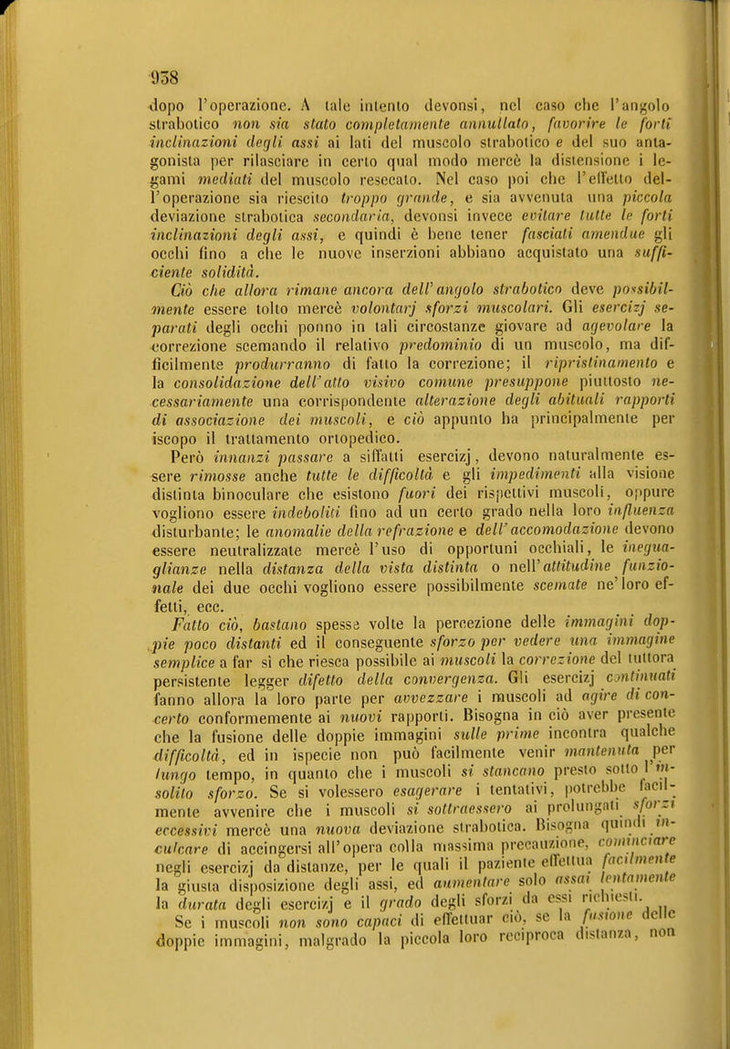 dopo l'operazione. A lale inlento devonsi, nel caso che l'angolo slrabolico non sia stato completamente annullato, favorire le forti inclinazioni degli assi ai laii del muscolo slrabolico e del suo anta- gonista per rilasciare in certo qual modo mercè la distensione i le- gami mediati del muscolo resecato. Nel caso poi che l'elTetto del- l'operazione sia riescilo troppo grande, e sia avvenuta una piccola deviazione strabolica secondaria, devonsi invece evitare tutte te forti inclinazioni degli assi, e quindi è bene tener fasciati amendue gli occhi fino a che le nuove inserzioni abbiano acquistato una suffi- ciente solidità. Ciò che allora rimane ancora dell'angolo strabotico deve possibil- mente essere tolto mercè volontari sforzi muscolari. Gli esercizj se- parati degli occhi ponno in tali circostanze giovare ad agevolare la correzione scemando il relativo predominio di un muscolo, ma dif- ficilmente produrranno di fallo la correzione; il ripristinamento e la consolidazione dell'atto visivo comune presuppone piuttosto ne- cessariamente una corrispondente alterazione degli abituali rapporti di associazione dei muscoli, e ciò appunto ha principalmenie per iscopo il trattamento ortopedico. Però innanzi passare a siffatti esercizj, devono naturalmente es- sere rimosse anche tutte le difficoltà e gli impedimenti alla visione distinta binoculare che esistono fuori dei rispettivi muscoli, oppure vogliono essere indeboliti fino ad un certo grado nella loro influenza disturbante; le anomalie della refrazione e dell'accomodazione devono essere neutralizzate mercè l'uso di opportuni occhiali, le inegua- glianze nella distanza della vista distinta o neW attitudine funzio- nale dei due occhi vogliono essere possibilmente scemate ne' loro ef- fetti, ecc. Fatto ciò, bastano spessa volte la percezione delle immagini dop- .pie poco distanti ed il conseguente sforzo per vedere una immagine semplice a far sì che riesca possibile ai muscoli la correzione del tuttora persistente legger difetto della convergenza. Gli esercizj continuati fanno allora la loro parte per avvezzare i muscoli ad ogftVe di con- certo conformemente ai nuovi rapporti. Bisogna in ciò aver presente che la fusione delle doppie immagini sulle prime incontra qualche difficoltà, ed in ispecie non può facilmente venir mantenuta per lungo tempo, in quanto che i muscoli si stancano presto sotto I m- solilo sforzo. Se si volessero esagerare i tentativi, potrebbe lacil- menle avvenire che i muscoli si sottraessero ai prolungati sforzi eccessivi mercè una nuova deviazione strabolica. Bisogna quindi »»- calcare di accingersi all'opera colla massima precauzione, commcmrc negli esercizi da distanze, per le quali il paziente effettua aclmentv la giusta disposizione degli assi, ed aumentare solo assai lentamente la durata degli esercizj e il grado degli sforzi da essi richiesti Se i muscoli non sono capaci di effettuar ciò. se la famnc delle doppie immagini, malgrado la piccola loro reciproca distanza, non