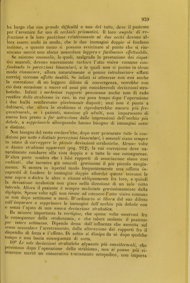 ha luogo che con grande difficoltà o non del tutto, deve il paziente per l'avvenire far uso di occhiali prismatici. II loro angolo di re- frazione e la loro posizione relativamente ai due occhi devono al- lora essere scelti in modo, che le due immagini doppie si fondano insieme, o quanto meno si possano avvicinare al punto che si riu- niscano mercè uno sforzo muscolare leggero e facilmenie effettuabile. Se esistono anomalie, le quali, malgrado la prestazione dei rispet- tivi muscoli, devono nuovamente turbare l'atto visivo comune con- fondendo le percezioni binoculari, e le quali non si ponno in alcun modo rimuovere, allora naturalmente si ponno intralasciare siffatti esercizj siccome affatto inutili. Se infatti si ottenesse con essi anche la correzione di un leggero difetto di convergenza, verrebbe con <jiò data occasione a nuove ed assai più considerevoli deviazioni stra- botiche. Infatti i medesimi rapporti provocano anche non di rado recidive dello strabismo in casi, in cui poco tempo dopo l'operazione i due bulbi sembravano giustamente disposti; anzi non è punto a dubitarsi, che allora Io strabismo si riprodurrebbe ancora più fre- quentemente,, se i pazienti, massime gli adulti, non imparassero di nuovo ben presto a far astrazione dalle impressioni dell'occhio più debole^ a sopprimerle allorquando hanno bisogno di immagini nette e distinte. Non bisogna del resto credere che, dopo aver procurato tutte le con- dizioni per neKe e distinte percezioni binoculari, i muscoli siano sempre in istato di correggere le piccole deviazioni strabotiche. Alcune volte si danno strabismi apparenti (pag. 912), la cui correzione deve na- turalmente condurre alla vista doppia e a tutte le sue conseguenze. D'altra parte sembra che i falsi rapporti di associazione siano cosi radicati, che incontra già ostacoli gravissimi il più piccolo cangia- mento. Si mostra in ispecial modo frequentemente una siffatta in- capacita di fondere le immagini doppie allorché queste trovansi le une sopra o dietro le altre o situate obliquamente fra loro, e quindi la deviazione sirabotica non giace nella direzione di un solo retto laterale. Allora il paziente è sempre molestato gravissimamente dalla diplopia. Spesse volte egli non riesce ad ottenere l'alto visivo comune se non dopo settimane o mesi. D'ordinario si libera dal suo difetto coli imparare a sopprimere le immagini dell'occhio più debole con o senza l'ajuto di una nuova deviazione strabotica. Ila minore importanza la vertigine, che spesse volte osservasi fra le conseguenze della strabotomia, e che talora molesta il paziente per intere settimane. Dipende dessa dall'influenza che esercita sul senso muscolare l'arretramento, dalla alterazione dei rapporti fra il dispendio di forza e Tefl'etto. Di solito si dissipa da sè dopo qualche tempo e non lascia conseguenza di sorta. 10» Le sole deviazioni strabotiche alquanto più considerevoli, che persistono dopo l'operazione dello strabismo, non si ponno più ri- muovere mercè un consecutivo iratlamento ortopedico, non importa