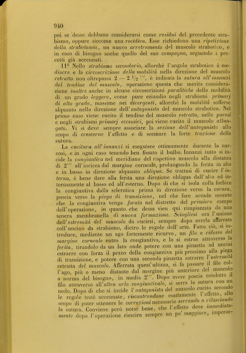 poi se desse debbano considerarsi come residui del precedente stra- bismo, oppure siccome una recidiva. Esse ricbiedono una ripetizione della strabotomia, un nuovo arretramento del muscolo slraboiico, e in caso di bisogno ancbe quello del suo coviparjno, seguendo i pre- cetti già accennati. 11^ Nello strabismo secondano, allorché l'angolo strabotico è wie- diocre e la circoscrizione della mobilità nella direzione del muscolo retratto non oltrepassa 2 — 21/2 è indicala la sutura all'innanzi del tendine del muscolo, operazione questa che merita considera- zione inoltre ancbe in alcune circoscrizioni paralitiche della mobilila di un grado leggero, come pure eziandio negli strabismi primarj di alto grado, massime nei divergenti, allorché la mobilità sollerse alquanto nella direzione deW antagonista del muscolo slraboiico. iNel primo caso viene cucito il tendine del muscolo retratto, nelle paresi e negli strabismi primarj eccessivi, poi viene cucilo il muscolo allun- gato. Vi si deve sempre associare la sezione dell'antagonista allo scopo di crescerne l'effetto e di scemare la forte trazione della sutura. La cucitura all'innanzi si eseguisce ottimamente durante la nar- cosi, e in ogni caso tenendo ben fissato il bulbo. Innanzi tutto si in- cide la congiuntiva nel meridiano del rispettivo muscolo alla distanza di 2' aU'incirca dal margine corneale, prolungando la ferita in ailo e in basso in direzione alquanto obliqua. Se trattasi di cucire V in- terno, è bene dare alla ferita una direzione obliqua dall'alto ed in- ternamente al basso ed all'esterno. Dopo di che si isola colla forbice la congiuntiva dalla sclerotica prima in direzione verso la cornea, poscia verso la piega di transizione, nel che fare accade sovente che la congiuntiva venga forata nel distretto del primiero campo dell'operazione, in quanto che dessa vien qui rimpiazzata da una tenera membranella di nuova formazione. Sciogliesi ora l'unione deìVestremità del muscolo da cucirsi, sempre dopo averla aflerrata coir uncino da strabismo, dietro le regole dell'arte. Fatto ciò, si in- troduce, mediante un ago fortemente ricurvo, un filo a ridosso del margine corneale entro la congiuntiva, e lo si estrae attraverso la ferita, tirandolo da un lato onde potere con una pinzetta ad uncini estrarre con forza il pezzo della congiuntiva più prossimo alla piega di transizione, e potere con una seconda pinzetta esirarre ^ estremila. retratta del muscolo. Afferrata quest'ultima, si fa passare il lilo col- l'ago, più 0 meno distante dal margine più anteriore del muscolo a ^orma del bisogno, in media 2'. Dopo avere poscia condotto 1 filo attraverso all'a/(ro orlo congiuntivale, si serra a sutura con uu nodo. Dopo di diesi incide V antagonista óe\ muscolo cucilo secoiuo le regole testé accennate, rücontrandone esatfamente 1 e^.^'^O' scopo di poter ottenere le corre.^/oninecessarie ser/-«>u/o 0 '.'''«■^'^^m la sutura. Conviene però nolar bene, che l'enello deve f'«^« mente dopo l'operazione riescire sempre un po maggiore, nnperot