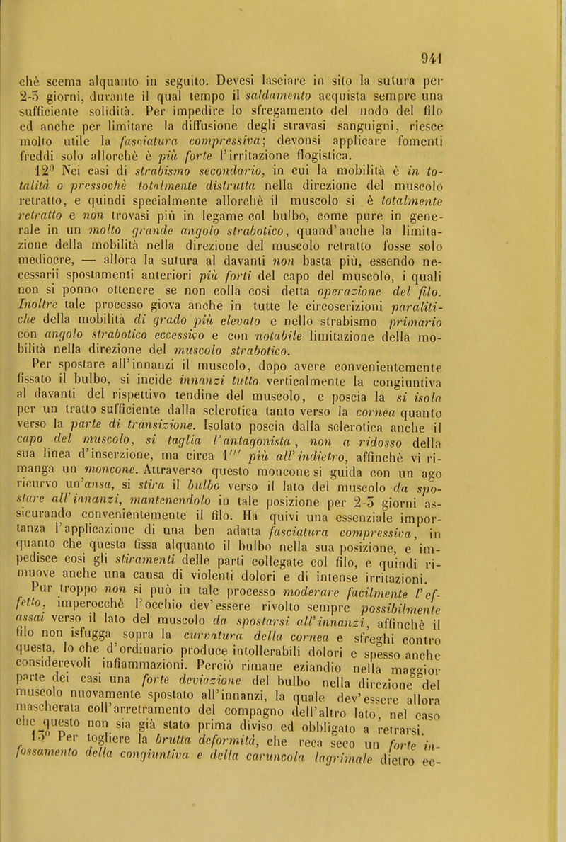 che scema alquanto in seguito. Devesi lasciare in sito la sutura per 2-5 giorni, durante il qual tempo il saldamcnto acquista sempre una sufficiente solidità. Per impedire lo sfregamento del nodo del filo ed anche per limitare la diffusione degli stravasi sanguigni, riesce molto utile la fasciatura compressiva; devonsi applicare fomenti freddi solo allorché è più forte l'irritazione flogistica. 12'^ Nei casi di strabismo secondario, in cui la mobilità è in to- talità 0 pressoché totalmente distrutta nella direzione del muscolo retratto, e quindi specialmente allorché il muscolo si è totalmente retratto e non trovasi più in legame col bulbo, come pure in gene- rale in un molto grande angolo strabotico, quand'anche la limita- zione della mobilità nella direzione del muscolo relralto fosse solo mediocre, — allora la sutura al davanti non basta più, essendo ne- cessarii spostamenti anteriori più forti del capo del muscolo, i quali non si ponno ottenere se non colla cosi detta operazione del filo. Inoltre tale processo giova anche in tutte le circoscrizioni paraliti- che della mobilità di grado più elevato e nello strabismo primario con angolo strabotico eccessivo e con notabile limitazione della mo- bilità nella direzione del muscolo strabotico. Per spostare all'innanzi il muscolo, dopo avere convenientemente fissato il bulbo, si incide innanzi tutto verticalmente la congiuntiva al davanti del rispettivo tendine del muscolo, e poscia la si isola per un tratto sufficiente dalla sclerotica tanto verso la cornea quanto verso la parte di transizione. Isolato poscia dalla sclerotica anche il capo del muscolo, si taglia l'antagonista, non a ridosso della sua linea d'inserzione, ma circa V più aWindietro, affinchè vi ri- manga un wiojicowe. Attraverso questo moncone si guida con un aeo ricurvo un'ausa, si stira il bulbo verso il lato del muscolo da spo- stare all'innanzi, mantenendolo in tale posizione per 2-5 giorni as- sicurando convenientemente il filo. Ha quivi una essenziale impor- tanza l'applicazione di una ben adatta fasciatura compressiva, in quanto che questa fissa alquanto il bulbo nella sua posizione, e im- pedisce così gli stiramenti delle parti collegate col filo, e quindi ri- muove anche una causa di violenti dolori e di intense irritazioni. Pur troppo non si può in tale processo moderare facihnente r ef- fetto, imperocché l'occhio dev'essere rivolto sempre possibilmente assai verso d lato del muscolo da spostarsi all'innanzi, affinchè il fdo non isfugga sopra la curvatura della cornea e sfre-^hi contro questa, loche d'ordinario produce intollerabili dolori e spesso anche considerevoli mfiammazioni. Perciò rimane eziandio nella ma-^^ior pj^rte dei casi una forte deviazione del bulbo nella direzione'^'del muscolo nuovamente spostato all'innanzi, la quale dev'essere allora mascherala coli arretramento del compagno dell'altro lato nel caso che questo non sia già stato prima diviso ed obbligato a reirarsi 1.3 Per i^oghere la brutta deformità, che reca seco un forte'in- fossamento della congiuntiva e della caruncola lagrimale d etro ec