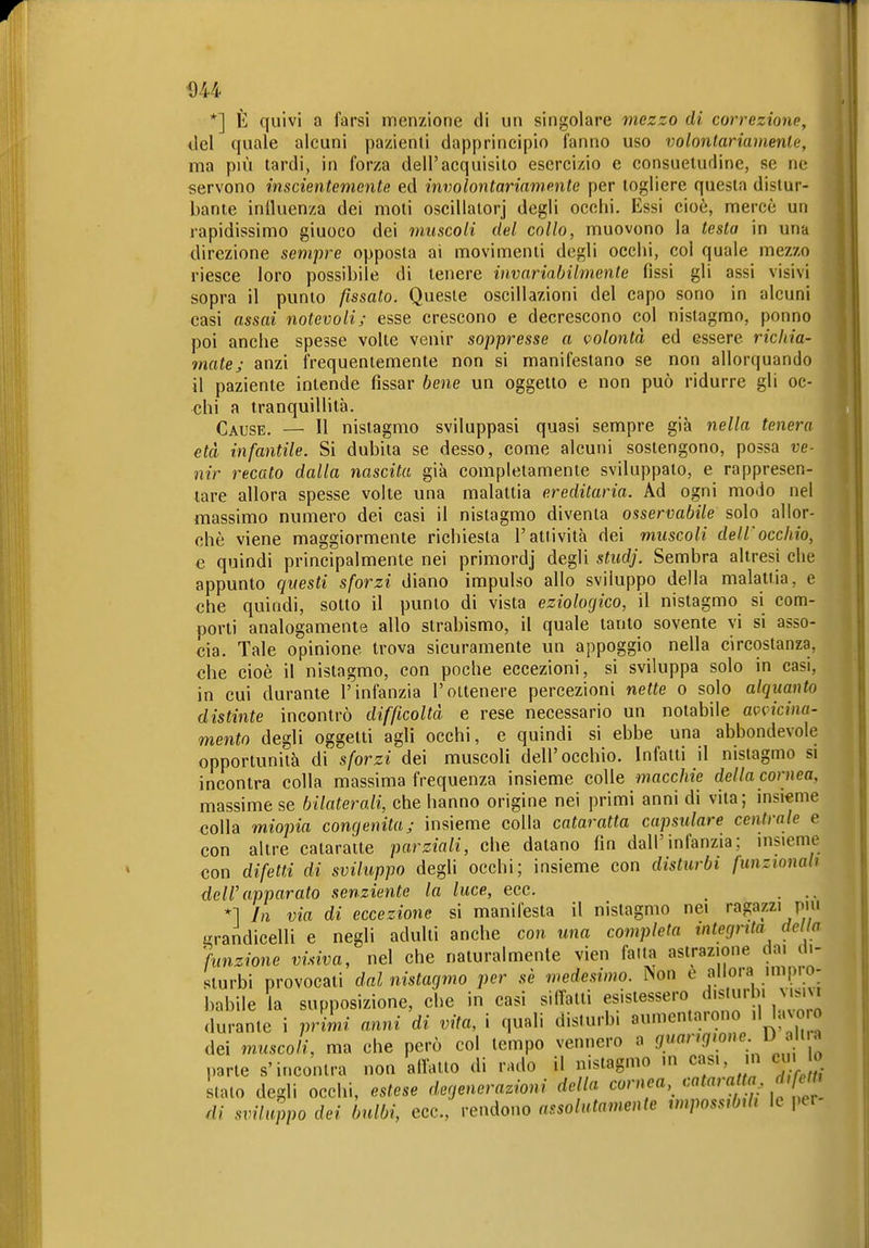D44 *] È quivi Q farsi menzione di un singolare mezzo di correzione, del quale alcuni pazienti dapprincipio l'anno uso volonlariamenle, ma più tardi, in forza dell'acquisito esercizio e consuetudine, se ne servono inscientemente ed involontariamente per togliere questa distur- bante inlluenza dei moti oscillalorj degli occhi. Essi cioè, mercè un rapidissimo giuoco dei muscoli del collo, muovono la testa in una direzione sempre opposta ai movimenti degli occhi, col quale mezzo riesce loro possibile di tenere invariabilmente fìssi gli assi visivi sopra il punto fissato. Queste oscillazioni del capo sono in alcuni casi assai notevoli; esse crescono e decrescono col nistagmo, ponno poi anche spesse volte venir soppresse a volontà ed essere ricliia- matej anzi frequentemente non si manifestano se non allorquando il paziente intende fissar bene un oggetto e non può ridurre gli oc- chi a tranquillità. Cause. — 11 nistagmo sviluppasi quasi sempre già nella tenera età infantile. Si dubita se desso, come alcuni sostengono, possa ve- nir recato dalla nascita già completamente sviluppalo, e rappresen- tare allora spesse volte una malattia ereditaria. Ad ogni modo nel massimo numero dei casi il nistagmo diventa osservabile solo allor- ché viene maggiormente richiesta l'attività dei muscoli dell'occhio, e quindi principalmente nei primordj degli studj. Sembra altresì che appunto questi sforzi diano impulso allo sviluppo della malattia, e che quindi, sotto il punto di vista eziologico, il nistagmo si com- porti analogamente allo strabismo, il quale tanto sovente vi si asso- cia. Tale opinione trova sicuramente un appoggio nella circostanza, che cioè il nistagmo, con poche eccezioni, si sviluppa solo in casi, in cui durante l'infanzia l'ottenere percezioni nette o solo alquanto distinte incontrò difficoltà e rese necessario un notabile avvicina- mento degli oggetti agli occhi, e quindi si ebbe una abbondevole opportunità di sforzi dei muscoli dell'occhio. Infatti il nistagmo si incontra colla massima frequenza insieme colle macchie dellacornea, massime se bilaterali, che hanno origine nei primi anni di vita; insieme colla miopia congenita; insieme colla cataratta capsulare centrale e con altre calaraite parziali, che datano fin dall'infanzia; insieme con difetti di sviluppo degli occhi; insieme con disturbi funzionali dell'apparato senziente la luce, ecc. ... *1 In via di eccezione si manifesta il nistagmo nei ragazzi più Lrrandicelli e negli adulti anche con una completa integrità del a 'funzione visiva, nel che naturalmente vien fatta astrazione dai di- sturbi provocati dal nistagmo per sè medesimo. Non e allora impio- babile la supposizione, che in casi silfatli esistessero d.s urbi vis. . durante i primi anni di vita, i quali disturbi aumenta, ono il Uno o dei muscoli, ma che però col tempo vennero a J/'^'?'«'^. ^^^''^ ' parte s'incontra non affatto di rado il nistagmo in cas. in cui o stato degli occhi, estese degenerazioni della cornea, 'Ma, a t^a dif lt^ di sviluppo dei bulbi, ecc., rendono assolutamente impossibili le per
