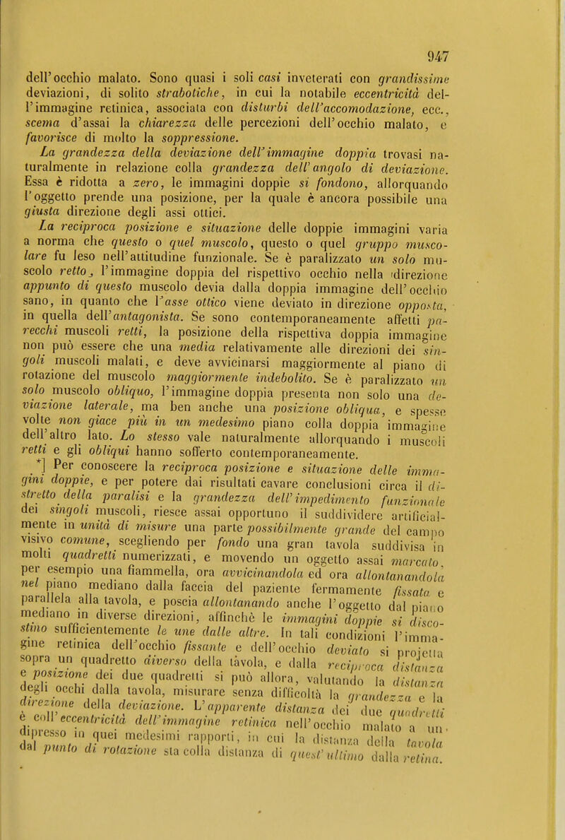dell'occhio malato. Sono quasi i soli casi inveterali con grandissime deviazioni, di solito strabotiche, in cui la notabile eccentricità del- l'immagine retinica, associata con disturbi de ir accomodazione, ecc., scema d'assai la chiarezza delie percezioni dell'occhio malato, e favorisce di molto la soppressione. La grandezza della deviazione delVimmagine doppia trovasi na- turalmente in relazione colla grandezza deIV angolo di deviazione. Essa è ridotta a zero, le immagini doppie si fondono, allorquando l'oggetto prende una posizione, per la quale è ancora possibile una giusta direzione degli assi ottici. La reciproca posizione e situazione delle doppie immagini varia a norma che questo o quel muscolo, questo o quel gruppo musco- lare fu leso nell'attitudine funzionale. Se è paralizzato un solo mu- scolo rettoj l'immagine doppia del rispettivo occhio nella 'direzione appunto di questo muscolo devia dalla doppia immagine dell'occhio sano, in quanto che Vasse ottico viene deviato in direzione opposta, in quella deWantagonista. Se sono contemporaneamente affetti pa- recchi muscoli retti, la posizione della rispettiva doppia immasine non può essere che una media relativamente alle direzioni dei sin- goli muscoli malati, e deve avvicinarsi maggiormente al piano di rotazione del muscolo maggiormente indebolito. Se è paralizzato un solo muscolo obliquo, l'immagine doppia presenta non solo una de- viazione laterale, ma ben anche una posizione obliqua, e spesse volte non giace più in un medesimo piano colla doppia'immagine dell'altro lato. Lo stesso vale naturalmente allorquando i muscoli retti e gli obliqui hanno sofferto contemporaneamente. *] Per conoscere la reciproca posizione e situazione delle imma- gini doppie, e per potere dai risultati cavare conclusioni circa il di- stretto della paralisi e la grandezza dell'impedimento funzionale dei singoli muscoli, riesce assai opportuno il suddividere ariificial- niente m unità di misure una pavte possibilmente grande del cami)o VISIVO comune, scegliendo per fondo una gran tavola suddivisa in molli quadretti numerizzali, e movendo un oggetto assai marcato per esempio una fiammella, ora avvicinandola ed ora allontanandola nel piano mediano dalla faccia del paziente fermamente ßssata e parallela alla tavola, e poscia «//ontonando anche l'off^elto dal ni-i. n mediano in diverse direzioni, affinchè le i,>imagini doppie si disco- stmo sufficientemente le une dalle altre. In tali condizioni l'imma gine retmica delPocchio fissante e dell'occhio deviato si proiciii sopra un quadretto diverso della tàvola, e dalla reciproca distU'^a degli occhi dalla tavola, misurare senza diflicolià la nrande';, p L. d^re.^one della deviazione. V apparente distant i J Z^:: 'l^ e coW eccentricità dell'immagine retinica nell'occh ò Sa^ . u . d presso m quei medesimi rapporti, i,. cui la distanza le « dal punto di rotazione sta colla disianza di quest-uUimo mamù a