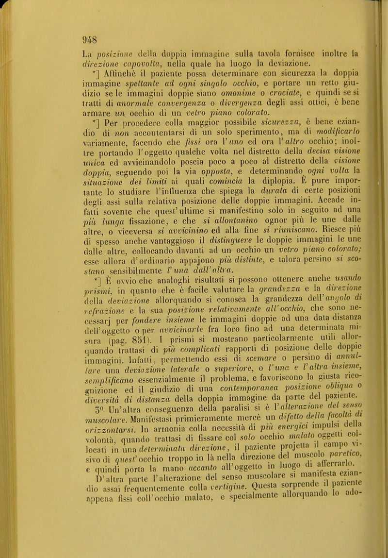 La posiziono della doppia immagine sulla tavola fornisce inoltre la direzione capovolta, nella quale lia luogo la deviazione. *] Affinchè il paziente possa determinare con sicurezza la doppia immagine spettante ad ogni singolo occhio, e portare un retto giu- dizio se le immagini doppie siano omonime o crociate, e quindi se si tratti di anormale convergenza o divergenza degli assi ottici, è bene armare un occhio di un vetro piano colorato. *] Per procedere colla maggior possibile sicurezza, è bene ezian- dio di non accontentarsi di un solo sperimento, ma di m,odißcarlo variamente, facendo che fissi ora l'imo ed ora Valtro occhio; inol- tre portando l'oggetto qualche volta nel distretto della decisa visione unica ed avvicinandolo poscia poco a poco al distretto della visione doppia, seguendo poi la via opposta, e determinando ogni volta la situazione dei limiti ai quali comincia la diplopia. E pure impor- tante lo studiare l'influenza che spiega la durata di certe posizioni degli assi sulla relativa posizione delle doppie immagini. Accade in- fatti sovente che quest'ultime si manifestino solo in seguito ad una più lunga fissazione, e che si allontanino ognor più le une dalle altre, o viceversa si avvicinino ed alla fine si riuniscano. Riesce più di spesso anche vantaggioso il distinguere le doppie immagini le une dalle altre, collocando davanti ad un occhio un vetro piano colorate- esse allora d'ordinario appajono più distinte, e talora persino si sco- stano sensibilmente l'una dall'altra. *] È ovvio che analoghi risultati si possono ottenere anche usando prismi, in quanto che è facile valutare la grandezza e ìa direzione della deviazione allorquando si conosca la grandezza deWangolo dt 'tefra-ione e la sua posizione relativamente all'occhio, che sono ne- cessarj per fondere insieme le immagini doppie ad una data distanza dell'oggetto o per avvicinarle fra loro fino ad una determinata mi- sura (pag. 851). 1 prismi si mostrano particolarmente utili allor- quando trattasi di più complicati rapporti di posizione delle doppie immagini. Infatti, permettendo essi di scemare o persino di a««(- lare una deviazione laterale o superiore, o Vunc. e V altra insieme, .semplificano essenzialmente il problema, e favoriscono la giusta rico- gnizione ed il giudizio di una contemporanea posizione obliqua o diversità di distanza della doppia immagine da parte del paziente. 5° Un'altra conseguenza della paralisi si c Valterazione del senso muscolare. Manifestasi primieramente mercè un difetto della /co/tfl jn orizzontarsi. In armonia colla necessità di più energici impulsi de, a volontà, quando trattasi di fissare col solo occhio «SS^' 'CO^^^ locati \u Viua determinata direzione, il P^^l^ntc projetia d campo^ sivodi quest'occhio troppo in lancila direzione del « ^^^°' c quindi porta la mano accanto all'oggetto m ''^^^^^^^^^ D'altra parte l'alterazione del senso muscolare s. ^J «^^ffj^^^ dio assai frequentemente colla vertigine. Questa sorprende d paziente «ppena fissi coli'occhio malato, e specialmente allorquando lo ado