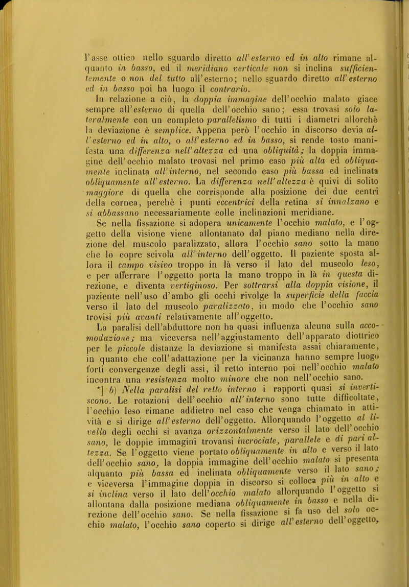 quanlo in basso, ed il meridiano verticale non si inclina sufficien- temente o non del tutto all'esterno; nello sguardo diretto all'esterno ed in basso poi ha luogo il contrario. in relazione a ciò, la doppia immagine dell'occhio malato giace sempre all'esterno di quella dell'occhio sano; essa trovasi solo la- teralmente con un completo parallelismo di tutti i diametri allorché la deviazione è semplice. Appena però l'occhio in discorso devia al- resterno ed in alto, o all'esterno ed in basso, si rende tosto mani- festa una differenza nell' altezza ed una obliquitàj la doppia imma- gine dell'occhio malato trovasi nel primo caso più alta ed obliqua- m.ente inclinata all'interno, nel secondo caso più bassa ed inclinata obliquamente all' esterno. La differenza nell' altezza è quivi di solito maggiore di quella che corrisponde alla posizione dei due centri della cornea, perchè i punti eccentrici della retina si innalzano e si abbassano necessariamente colle inclinazioni meridiane. Se nella fissazione si adopera unicamente l'occhio malato, e l'og- getto della visione viene allontanato dal piano mediano nella dire- zione del muscolo paralizzato, allora l'occhio sano sotto la mano che lo copre scivola all'interno dell'oggetto. 11 paziente sposta al- lora il campo visivo troppo in là verso il lato del muscolo leso, e per afferrare l'oggetto porta la mano troppo in là in questa di- rezione, e diventa vertiginoso. Per sottrarsi alla doppia visione, il paziente nell'uso d'ambo gli occhi rivolge la superficie della, faccia verso il lato del muscolo paralizzato, in modo che l'occhio sano trovisi più avanti relativamente all'oggetto. La paralisi dell'abduttore non ha quasi influenza alcuna sulla acco- modazione j ma viceversa nell'aggiustamento dell'apparato diottrico per le piccole distanze la deviazione si manifesta assai chiaramente, in quanto che coli'adattazione per la vicinanza hanno sempre luogt» forti convergenze degli assi, il retto interno poi nell'occhio malato incontra una resistenza molto minore che non nell'occhio sano. *] b) Nella paralisi del retto interno i rapporti quasi si inverti- scono. Le rotazioni dell'occhio all'interno sono tutte difficoltate, l'occhio leso rimane addietro nel caso che venga chiamato in atti- vità e si dirige all'esterno dell'oggetto. Allorquando l'oggetto al li- vello degli occhi si avanza orizzontalmente verso il lato dell'occhio sano, le doppie immagini trovansi incrociate^ parallele e di pan al- tezza. Se l'oggetto viene portato oö/j(/w(i»ne«<e in alto e verso il lato dell'occhio sano, la doppia immagine dell'occhio malato si presenta alquanto più bassa ed inclinata obliquamente verso il lato sano; e viceversa l'immagine doppia in discorso si colloca ptw m alto e si inclina verso il lato dell'occ/«o malato allorquando 1 oggetto si allontana dalla posizione mediana obliquamente tn basso e ne ia m- rezione dell'occhio sano. Se nella fissazione si fa uso solo oc- chio malato, l'occhio sano coperto si dirige ali esterno dell oggetto.