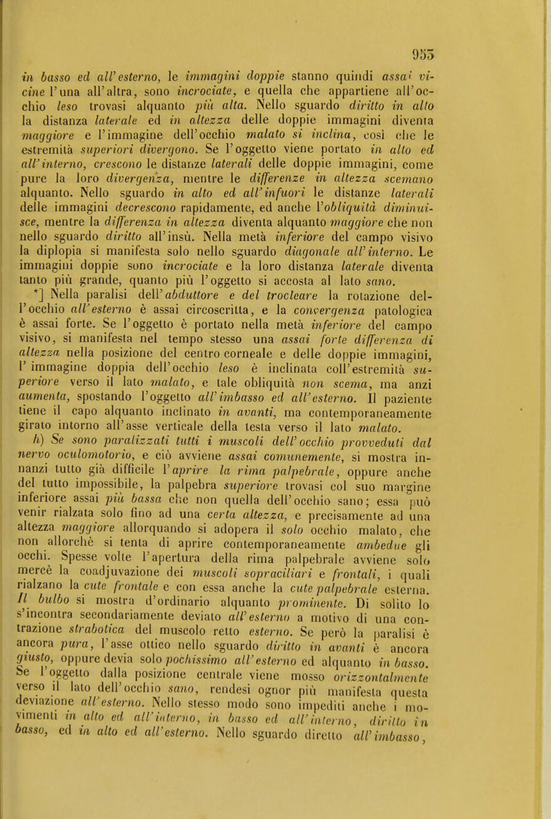 955 in basso ed all'esterno, le immagini doppie stanno quindi assa> vi- cine l'una all'altra, sono incrociate, e quella che appartiene all'oc- chio leso trovasi alquanto più alta. Nello sguardo diritto in alto la distanza laterale ed in altezza delle doppie immagini divenia maggiore e l'immagine dell'occhio malato si inclina, così ohe le estremità superiori divergono. Se l'oggetto viene portato in alto ed alVinterno, crescono le distanze laterali delle doppie immagini, come pure la loro divergenza, mentre le differenze in altezza scemano alquanto. Nello sguardo in alto ed alVinfuori le distanze laterali delle immagini decrescono rapidamente, ed anche l'obliquità diminui- sce, mentre la differenza in altezza diventa alquanto maggiore che non nello sguardo diritto all'insù. Nella metà inferiore del campo visivo la diplopia si manifesta solo nello sguardo diagonale all'interno. Le immagini doppie sono incrociate e la loro distanza laterale diventa tanto più grande, quanto più l'oggetto si accosta al lato sano. *] Nella paralisi dell'a6c/M«ore e del trocleare la rotazione del- l'occhio all'esterno è assai circoscrìtta, e la convergenza patologica è assai forte. Se l'oggetto è portato nella metà inferiore del campo visivo, si manifesta nel tempo stesso una assai forte differenza di altezza nella posizione del centro corneale e delle doppie immagini, r immagine doppia dell'occhio leso è inclinata coli'estremità su- periore verso il Iato malato, e tale obliquità non scema, ma anzi aumenta, spostando l'oggetto all'imbasso ed aWesterno. Il paziente tiene il capo alquanto inclinato in avanti, ma contemporaneamente giralo intorno all'asse verticale della testa verso il lato malato. Il) Se sono paralizzati tutti i muscoli dell'occhio provveduti dal nervo oculomotorio, e ciò avviene assai comunemente, si mostra in- nanzi tutto già difficile Vaprire la rima palpebrale, oppure anche del tutto impossibile, la palpebra superiore trovasi col suo margine inferiore assai più bassa che non quella dell'occhio sano; essa può venir rialzata solo fino ad una certa altezza, e precisamente ad una altezza maggiore allorquando si adopera il solo occhio malato, che non allorché si tenta di aprire contemporaneamente ambedue gli occhi. Spesse volle l'apertura della rima palpebrale avviene solo nnercè la coadjuvazione dei muscoli sopraciliari e frontali, i quali rialzano la cute frontale e con essa anche la cute palpebrale esterna. // bulbo si mostra d'ordinario alquanto prominente. Di solito lo s'incontra secondariamente deviato all'esterno a motivo di una con- trazione strabotica del muscolo retto esterno. Se però la paralisi è ancora picra, l'asse ottico nello sguardo diritto in avanti è ancora giusto, oppure devia solo pochissimo all'esterno ed alquanto in basso. Se 1 oggetto dalla posizione centrale viene mosso orizzontalmente verso il lato dell'occhio sano, rendesi ognor più manifesta questa deviazione all'esterno. Nello stesso modo sono impediti anche i mo- vmienti in alto ed all'interno, in basso ed all'interno, dirillo in basso, ed la alto ed all'esterno. Nello sguardo diretto all'imbasso