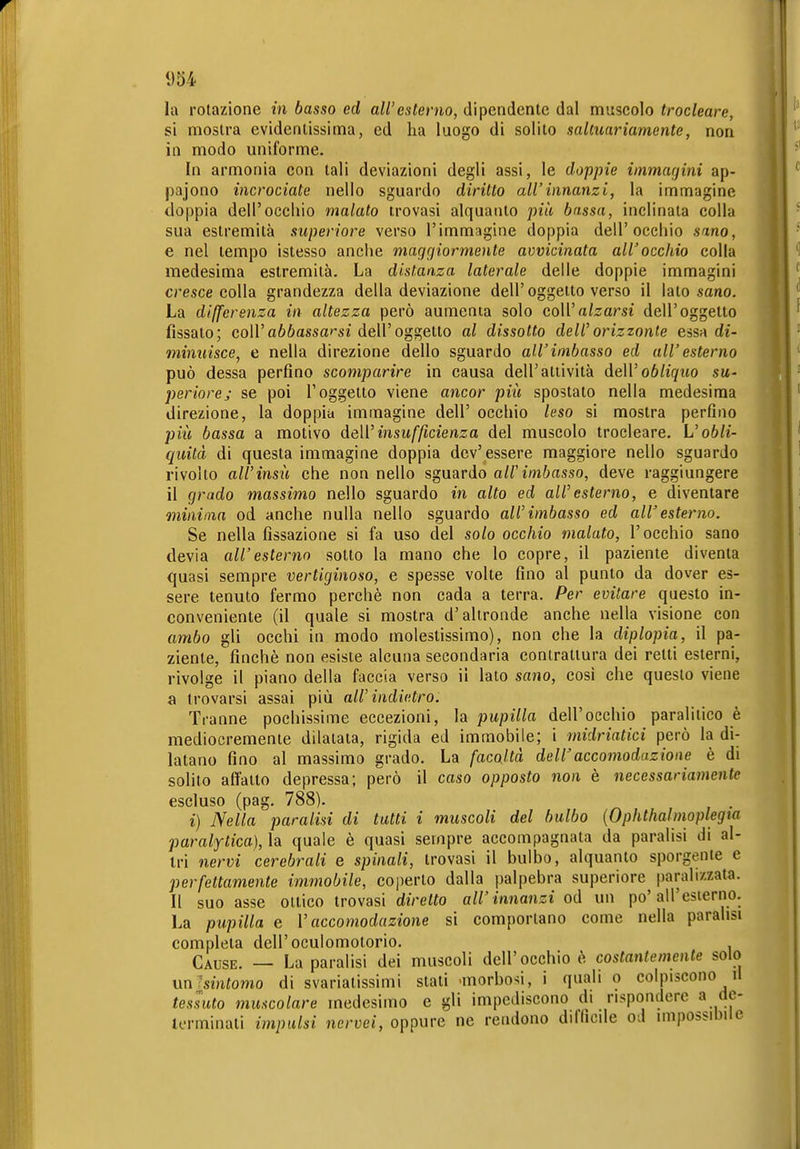 «54 la rotazione in basso ed all'esterno, dipendente dal muscolo trocleare, si mostra evidentissima, ed ha luogo di solito saltuariamente, non in modo uniforme. In armonia con tali deviazioni degli assi, le doppie iinmacjini ap- pajono incrociate nello sguardo diritto all'innanzi, la immagine doppia dell'occhio malato trovasi alquanto più bassa, inclinala colla sua estremità superiore verso l'immagine doppia dell'occhio sano, e nel tempo istesso anche magri io rmente avvicinata all'occhio colla medesima estremità. La distanza laterale delle doppie immagini cresce colla grandezza della deviazione dell'oggetto verso il lato sano. La differenza in altezza però aumenta solo coWalzarsi dell'oggetto fissato; coirafióassa'-si dell'oggetto al dissotto dell'orizzonte essa di- minuisce, e nella direzione dello sguardo all'imbasso ed all'esterno può dessa perfino scomparire in causa dell'attività deWobliquo su- periorej se poi l'oggetto viene ancor più spostato nella medesima direzione, la doppia immagine dell' occhio leso si mostra perfino più bassa a motivo deWinsufficienza del muscolo trocleare. L'o6/i- quità di questa immagine doppia dev'essere maggiore nello sguardo rivolto air insù che non nello sguardo all'imbasso, deve raggiungere il grado massimo nello sguardo in alto ed all'esterno, e diventare minima od anche nulla nello sguardo all'imbasso ed all'esterno. Se nella fissazione si fa uso del solo occhio malato, l'occhio sano devia all'esterno sotto la mano che lo copre, il paziente diventa quasi sempre vertiginoso, e spesse volte fino al punto da dover es- sere tenuto fermo perchè non cada a terra. Per evitare questo in- conveniente (il quale si mostra d'altronde anche nella visione con ambo gli occhi in modo molestissimo), non che la diplopia, il pa- ziente, finché non esiste alcuna secondaria contraltura dei retti esterni, rivolge il piano della faccia verso il lato sano, cosi che questo viene a trovarsi assai più all'indietro. Tranne pochissime eccezioni, la pitpiV^ci dell'occhio paralitico è mediocremente dilatata, rigida ed immobile; i midriatici però la di- latano fino al massimo grado. La facoltà dell'accomodazione è di solilo affatto depressa; però il caso opposto non è necessariamente escluso (pag. 788). i) Nella paralisi di tutti i muscoli del bulbo {Ophthalmoplegia paralitica), la quale è quasi sempre accompagnata da paralisi di al- tri nervi cerebrali e spinali, trovasi il bulbo, alquanto sporgente e perfettamente immobile, coperto dalla palpebra superiore paralizzata. Il suo asse ottico trovasi diretto all'innanzi od un po'all'esierno. La pupilla e V accomodazione si comportano come nella paralisi completa dell'oculomotorio. Cause. — La paralisi dei muscoli dell'occhio ò costantemente solo unlsintomo di svariatissimi stati 'morbosi, i quali o colpiscono il tessuto muscolare medesimo e gli impediscono di rispondere a dc- lerminati impulsi nervei, oppure ne rendono ditficile od impossibile