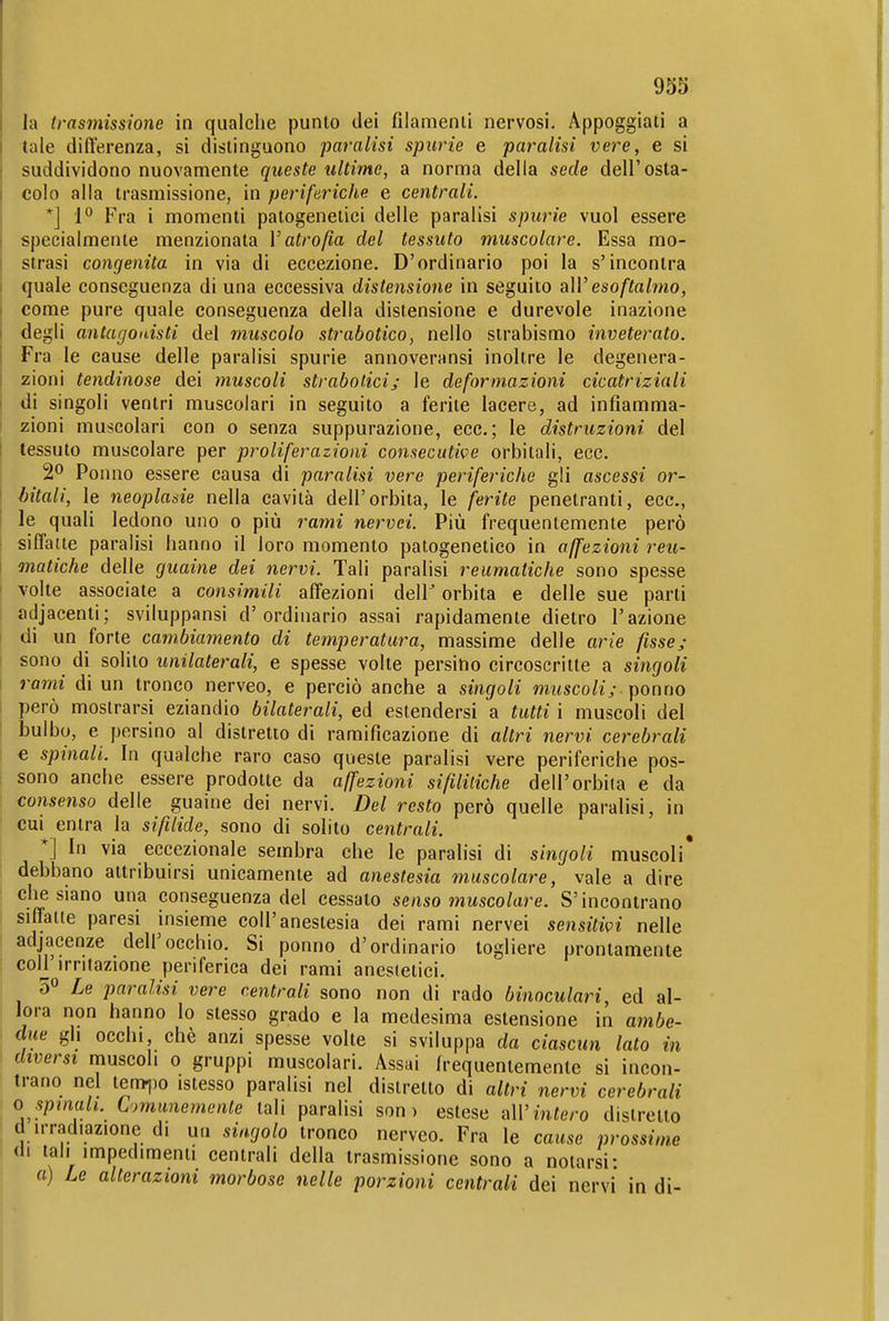 la trasmissione in qualche punto dei filamenti nervosi. Appoggiati a tale differenza, si distinguono paralisi spurie e paralisi vere, e si suddividono nuovamente queste ultime, a norma della sede dell'osta- colo alla trasmissione, in periferiche e centrali. *] P Fra i momenti paiogenetici delle paralisi spurie vuol essere specialmente menzionata V atrofìa del tessuto muscolare. Essa mo- strasi congenita in via di eccezione. D'ordinario poi la s'incontra quale conseguenza di una eccessiva distensione in seguito a\V esoftabìio, come pure quale conseguenza della distensione e durevole inazione degli antagonisti del muscolo strabotico, nello strabismo inveterato. Fra le cause delle paralisi spurie annoveransi inoltre le degenera- zioni lendinose dei muscoli straboticij le deformazioni cicatriziali di singoli ventri muscolari in seguito a ferite lacere, ad infiamma- ! zioni muscolari con o senza suppurazione, ecc.; le distruzioni del tessuto muscolare per proliferazioni consecutive orbitali, ecc. 2° Ponno essere causa di paralisi vere periferiche gli ascessi or- bitali, le neoplasie nella cavità dell'orbita, le ferite penetranti, ecc., I le quali ledono uno o più rami nervei. Più frequentemente però siffatte paralisi hanno il loro momento patogenetico in affezioni reu- matiche delle guaine dei nervi. Tali paralisi reumatiche sono spesse volte associate a consimili affezioni dell^ orbita e delle sue parti adjacenti; sviluppansi d'ordinario assai rapidamente dietro l'azione I di un forte campamento di temperatura, massime delle arie fisse^- sono di solito unilaterali, e spesse volte persino circoscritte a singoli 1 rami di un tronco nerveo, e perciò anche a singoli micscoli;.\)omìo I però mostrarsi eziandio bilaterali, ed estendersi a tutti i muscoli del I bulbo, e persino al distretto di ramificazione di altri nervi cerebrali e spinali. In qualche raro caso queste paralisi vere periferiche pos- sono anche essere prodotte da affezioni sifilitiche dell'orbita e da consenso delle guaine dei nervi. Del resto però quelle paralisi, in cui entra la sifilide, sono di solito centrali. , *] In via eccezionale sembra che le paralisi di singoli muscoli debbano attribuirsi unicamente ad anestesia muscolare, vale a dire che siano una conseguenza del cessato senso muscolare. S'incontrano i siffatte paresi insieme coli'anestesia dei rami nervei sensitivi nelle adjacenze dell'occhio. Si ponno d'ordinario togliere prontamente coir irritazione periferica dei rami anestetici. 0» Le paralisi vere centrali sono non di rado binoculari, ed al- lora non hanno lo stesso grado e la medesima estensione in ambe- due gh occhi, chè anzi spesse volte si sviluppa da ciascun lato in diversi muscoli o gruppi muscolari. Assai h-equentemente si incon- trano nel temilo istesso paralisi nel distretto di altri nervi cerebrali ^ o spinali, t'jmunemente tali paralisi son ) estese all'infero distretto - d irradiazione di un singolo tronco nerveo. Fra le cause prossime 1 di tali impedimenti centrali della trasmissione sono a notarsi: a) Le alterazioni morbose nelle porzioni centrali dei nervi in di-