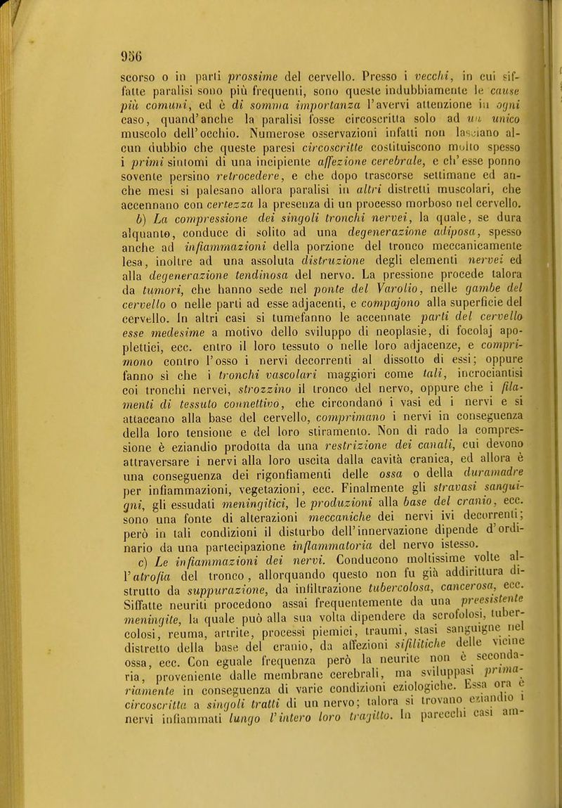 scorso 0 in parli prossime del cervello. Presso i veccld, in cui sif- fatte paralisi sono più frequenti, sono queste indubbiamente le cause più comuni, ed è di somma importanza l'avervi attenzione in ocjni caso, quand'ancbe la paralisi fosse circoscriiia solo ad un unico muscolo dell'occbio. Numerose osservazioni infatti non lasv;iano al- cun dubbio che queste paresi circoscritte costituiscono mollo spesso i primi sintomi di una incipiente aß'ezione cerebrale, e ch'esse ponno sovente persino retrocedere, e che dopo trascorse settimane ed an- che mesi si palesano allora paralisi in altri distretti muscolari, che accennano con certezza la presenza di un processo morboso nel cervello. b) La compressione dei singoli tronchi nervei, la quale, se dura alquanto, conduce di solito ad una degenerazione adiposa, spesso anche ad infiammazioni della porzione del tronco meccanicamente lesa, inoltre ad una assoluta distruzione degli elementi nervei ed alla degenerazione tendinosa del nervo. La pressione procede talora da tumori, che hanno sede nel ponte del Varolio, nelle gambe del cervello o nelle parli ad esse adjacenti, e compajono alla superficie del cervello. In altri casi si tumefanno le accennate parli del cervello esse medesime a motivo dello sviluppo di neoplasie, di focolaj apo- plettici, ecc. entro il loro tessuto o nelle loro adjacenze, e compri- mono contro l'osso i nervi decorrenti al dissolto di essi; oppure fanno si che i tronchi vascolari maggiori come tali, incrocianlisi coi tronchi nervei, strozzino il tronco del nervo, oppure che i fila- menti di tessuto connettivo, che circondano i vasi ed i nervi e si attaccano alla base del cervello, comprimano i nervi in conseguenza della loro tensione e del loro stiramento. Non di rado la compres- sione è eziandio prodotta da una restrizione dei canali, cui devono attraversare i nervi alla loro uscita dalla cavità cranica, ed allora è una conseguenza dei rigonfiamenti delle ossa o della duramadre per infiammazioni, vegetazioni, ecc. Finalmente gli stravasi sangui- gni, gli essudati meningitici, ìe produzioni alla base del cranio, ecc. sono una fonte di alterazioni meccaniche dei nervi ivi decorrenii; però in tali condizioni il disturbo dell'innervazione dipende d'ordi- nario da una partecipazione infiammatoria del nervo istesso. c) Le infiammazioni dei nervi. Conducono moltissime volte al- l'afro/m del tronco, allorquando questo non fu già addirittura di- strutto da suppurazione, da infiltrazione tubercolosa, cancerosa, ecc. Siffatte neuriti procedono assai frequentemente da una preesistente meningite, la quale può alla sua volta dipendere da scrofolosi, luber- colosi, reuma, artrite, processi piemici, traumi, stasi sanguigne nei distretto della base del cranio, da affezioni sifilitiche delle vicine ossa, ecc. Con eguale frequenza però la neuriie non t seconda- ria, proveniente dalle membrane cerebrali, ma sviluppasi prwia-^ riamente in conseguenza di varie condizioni eziologiche, bssa ora e circoscritta a singoli tratti di un nervo; talora si trovano ecianuio i nervi infiammali lungo l'intero loro tragitto, la parecchi casi am-