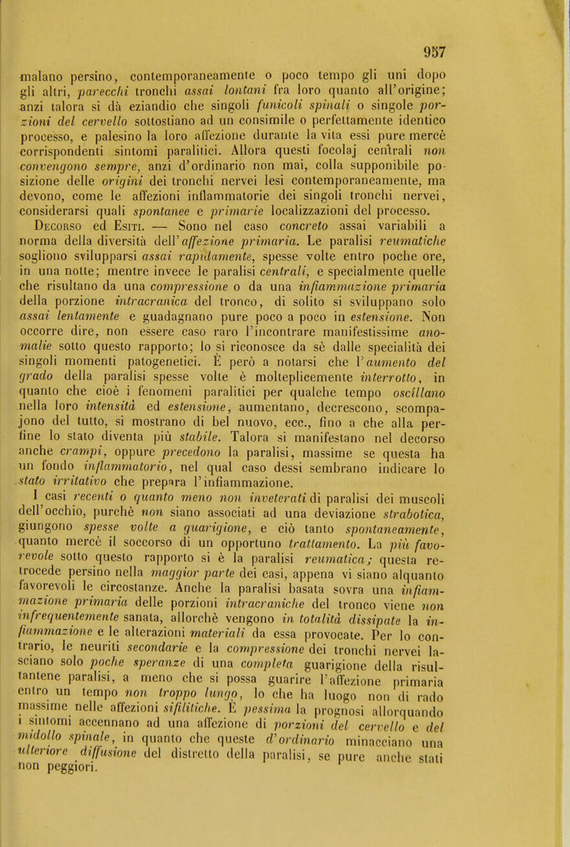 inalano persino, contemporaneamente o poco tempo gli uni dopo gli altri, parecchi tronchi assai lontani fra loro quanto all'origine; anzi talora si dà eziandio che singoli funicoli spinali o singole por- zioni del cervello sottostiano ad un consimile o perfettamente identico processo, e palesino la loro alTezione durante la vita essi pure mercè corrispondenti sintomi paralitici. Allora questi focolaj centrali non convengono sempre, anzi d'ordinario non mai, colla supponibile po- sizione delle origini dei tronchi nervei lesi contemporaneamente, ma devono, come le affezioni infiammatorie dei singoli tronchi nervei, considerarsi quali spontanee e primarie localizzazioni del processo. Decorso ed Esiti. — Sono nel caso concreto assai variabili a norma della diversità dtìV affezione primaria. Le paralisi reumatiche sogliono svilupparsi assai rapidamente, spesse volte entro poche ore, in una notte; mentre invece le paralisi centra/?', e specialmente quelle che risultano da una compressione o da una infiammazione primaria della porzione intracranica del tronco, di solito si sviluppano solo assai lentamente e guadagnano pure poco a poco in estensione. Non occorre dire, non essere caso raro l'incontrare manifestissime ano- malie sotto questo rapporto; lo si riconosce da sè dalle specialità dei singoli momenti patogenetici. È però a notarsi che V aumento del grado della paralisi spesse volte è molteplicemente interrotto, in quanto che cioè i fenomeni paralitici per qualche tempo oscillano nella loro intensità ed estensione, aumentano, decrescono, scompa- jono del tutto, si mostrano di bel nuovo, ecc., fino a che alla per- line lo stato diventa più stabile. Talora si manifestano nel decorso anche crampi, oppure precedono la paralisi, massime se questa ha un fondo in/lammatorio, nel qual caso dessi sembrano indicare lo stato irritativo che prepara l'infiammazione. I casi recenti o quanto meno non inveterati di paralisi dei muscoli dell'occhio, purché non siano associati ad una deviazione strabotica, giungono spesse volte a guarigione, e ciò tanto spontaneamente, quanto mercè il soccorso di un opportuno trattamento. La più favo- revole sotto questo rapporto si è la paralisi reumatica; questa re- trocede persino nella maggior parte dei casi, appena vi siano alquanto favorevoli le circostanze. Anche la paralisi basata sovra una infiam- mazione primaria delle porzioni intracraniche del tronco viene non infrequentemente sanata, allorché vengono in totalità dissipate la in- fiammazione e le alterazioni materiali da essa provocate. Per lo con- trario, le neuriti secondarie e la compressione dei tronchi nervei la- sciano solo poche speranze di una completa guarigione della risul- tantene paralisi, a meno che si possa guarire l'affezione primaria entro un tempo non troppo lungo, lo che ha luogo non di rado massime nelle affezioni sifilitiche. E pessima la prognosi allorquando I snitomi accennano ad una allezione di porzioni del cervello e del midollo spinale, in quanto che queste d'ordinario minacciano una ■ nlteriore diffusione del distretto della paralisi, se pure anche stali non peggiori.
