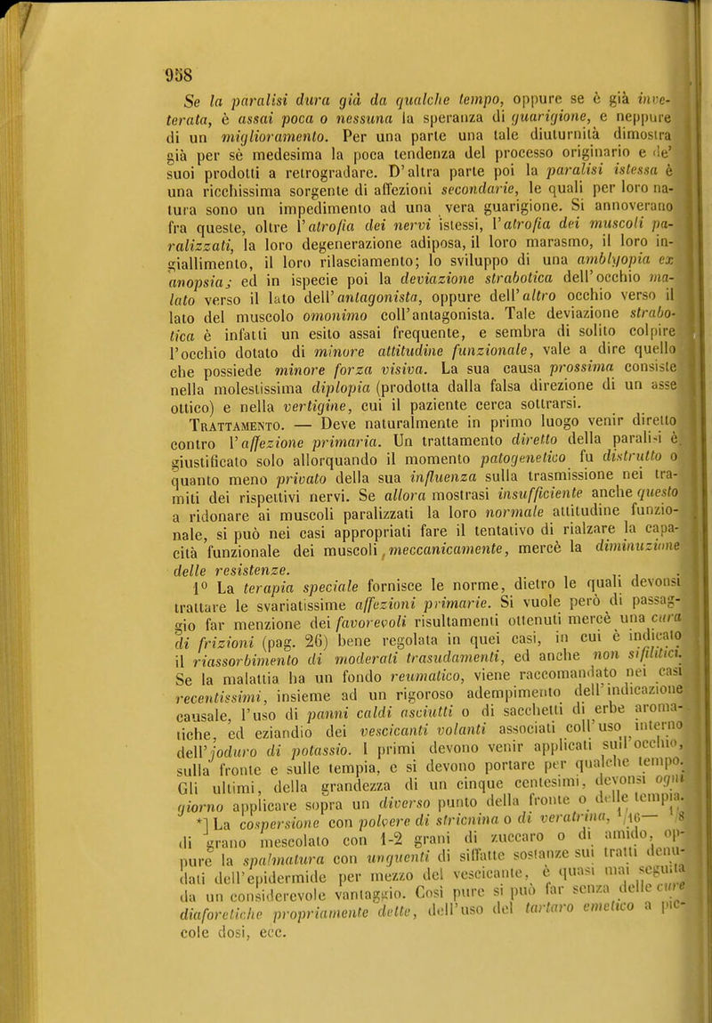 Se la paralisi dura già da qualche tempo, oppure se è già inve- terata, è assai poca a nessuna ia speranza di (juarirjione, e neppure di un miglioramento. Per una parie una tale diuturnità dimostra già per sè medesima la poca tendenza del processo originario e <'e' suoi prodotti a retrogradare. D'altra parte poi la paralisi istessa è una ricchissima sorgente di affezioni secondarie, le quali per loro na- tura sono un impedimento ad una vera guarigione. Si annoverano fra queste, oltre Vatrofia dei nervi islessi, l'atrofia dei muscoli pa- ralizzati, la loro degenerazione adiposa, il loro marasmo, il loro in- giallimento, il loro rilasciamento; lo sviluppo di una amblyopia ex anopsiaj ed in ispecie poi la deviazione strabotica dell'occhio ina- lato verso il lato àeW antagonista, oppure deW altro occhio verso il lato del muscolo omonimo coli'antagonista. Tale deviazione strabo- tica è infatti un esito assai frequente, e semhra di solito colpire l'occhio dotato di minore attitudine funzionale, vale a dire quello che possiede minore forza visiva. La sua causa prossima consiste nella molestissima diplopia (prodotta dalla falsa direzione di un asse ottico) e nella vertigine, cui il paziente cerca sottrarsi. Trattamento. — Deve naturalmente in primo luogo venir direno | contro Vaffezione primaria. Un trattamento diretto della parali«i è. ^ giustificato solo allorquando il momento patogenetico fu distrutto o quanto meno privato della sua influenza sulla trasmissione nei tra- | miti dei rispettivi nervi. Se allora mostrasi insufficiente anche questo a ridonare ai muscoli paralizzati la loro normale attitudine funzio- naie, si può nei casi appropriati fare il tentativo di rialzare la capa- cità funzionale dei muscoli, meccanicamente, mercè la diminuzione delle resistenze. 1« La terapia speciale fornisce le norme, dietro le quali devoiisi trattare le svariatissime affezioni primarie. Si vuole però di passag- gio far menzione dei favorevoli risultamenti ottenuti mercè una c,//-a di frizioni (pag. 26) bene regolata in quei casi, in cui è indicato il riassorbimento di moderati trasudamenti, ed anche non siliUtici. Se la malattia ha un fondo reumatico, viene raccomandato nei casi recentissimi, insieme ad un rigoroso adempimento dell'indicazione causale, l'uso di panni caldi asciutti o di sacchetti di erbe aroma-, liehe ed eziandio dei vescicanti volanti associati coli'uso interno delVioduro di potassio, l primi devono venir applicati su.l occluo, sulla fronte e sulle tempia, e si devono portare per qualche tempo Gli ultimi, della grandezza di un cinque cenlesnni, deyonsi ogni giorno applicare sopra un diverso punto della fronte o delle tempia. *1 La cospersione con polvere di stricnina o di veratrma, uì— 8 (li grano mescolato con 1-2 grani di zuccaro o di amido op-' nure la spalmatura con unguenti di sillatte sostanze sui tram dcnu- llaii dell'epidermide per mezzo del vescicante, e quasi ^^^^ da un considerevole vantaggio. Cosi pure s. può lar senza delle e. » e diaforelidie propriamente dette, d.-H'uso del tartaro emetico a pic- cole dosi, ecc.