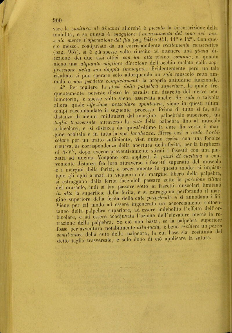9G0 vare la cucitura ni dinanzi allorché è piccola la circoscrizione della niobililà, e se questa è mcujqiove V avanzamento del capo del mu- scolo mercè l'operazione del /f7o (pag. 940 e 941, 11 e 12). Con que- sto mezzo, coadjuvato da un corrispondente trattamento consecutivo (pag. 957), si è già spesse volte riuscito ad ottenere una (jiusla di- rezione dei due assi ottici con un atto visivo comune, o quanto meno una alquanto migliore direzione dell'occhio malato colla sop- pressione delta sua doppia immagine. Evidentemente però un tale risultato si può sperare solo allorquando un solo muscolo retto am- malò e non perdette completamente la propria attitudine funzionale. 4 Per togliere la ptosi della palpebra superiore, la quale fre- quentemente persiste dietro le paralisi nel distretto del nervo ocu- lomotorio, e spesse volte viene osservata anche da sola e talvolta allora quale affezione muscolare spontanea, viene in questi ultimi tempi raccomandato il seguente processo. Prima di tutto si fa, alla distanza di alcuni millimetri dal margine palpebrale superiore, un taglio trasversale attraverso la cute della palpebra fino al muscolo orbicolare, e si distacca da quest'ultimo la cute fin verso il mar- gine orbitale e in tutta la sua larghezza. 'Messo così a nudo V orbi- colare per un tratto sufficiente, vien questo esciso con una forbice ricurva, in corrispondenza della apertura della ferita, per la larghezza di 4-5''^ dopo averne preventivamente stirati i fascetti con una pm- zetta ad'uncino. Vengono ora applicati 5 punti di cucitura a con- veniente distanza fra loro attraverso i fascetti superstiti del muscolo e i margini della ferita, e precisamente in questo modo: si impian- tano gli aghi armati in vicinanza del margine libero della palpebra, si estraf'gono dalla ferita facendoli passare sotto la porzione ciliare del muscolo, indi si fan passare sotto ai fascetti muscolari limitanti in alto la superficie della ferita, e si estraggono perforando il mar- cine superiore della ferita della cute palpebrale e si annodano i hli. Viene per tal modo ad essere ingenerato un accorciamento sottocu- taneo della palpebra superiore, ad essere indebolito l elfetto dell or- bicolare, e ad essere coadjuvata l'azione dell'elevatore merce la re- trazione della palpebra. Se ciò non basta, se la palpebra superiore fosse per avventura notabilmente aZ/uiigar«, è bene e^cidere nn pezzo semilumre della cute della palpebra, la cui base sia costituita dal detto taglio trasversale, e solo dopo di ciò applicare la sutura.