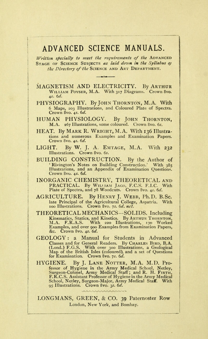 ADVANCED SCIENCE MANUALS. Written specially to meet the requirements of the Advanced Stage of Science Subjects as laid down in the Syllabus oj the Directory of the Science and Art Department. MAGNETISM AND ELECTRICITY. By Arthur William Poyser, M.A. With 317 Diagrams. Crown 8vo. 4^. td. PHYSIOGRAPHY. By John Thornton, M.A. With I 6 Maps, 203 Illustrations, and Coloured Plate of Spectra, j Crown 8vo. 45'. 6^/. HUMAN PHYSIOLOGY. By John Thornton, M.A. 267 Illustrations, some coloured. Crown 8vo. ds. HEAT. By Mark R. Wright, M.A. With 136 Illustra- tions and numerous Examples and Examination Papers. Crown Bvo. 4^. 6d. LIGHT. By W. J. A. Emtage, M.A. With 232 \ Illustrations. Crown Bvo. 6^. j BUILDING CONSTRUCTION. By the Author of j ' Rivington's Notes on Building Construction.' With 385 Illustrations, and an Appendix of Examination Questions. \ Crown 8vo. 4^. 6i/. I INORGANIC CHEMISTRY, THEORETICAL and PRACTICAL. By Wili iam Jago, F.C.S. F.I.C. With Plate of Spectra, and 78 Woodcuts. Crown 8vo. 4^-. dd. AGRICULTURE. By Henry J. Webb, Ph.D. B.Sc. late Principal of the Agricultural College, Aspatria. With 100 Illustrations. Crown 8vo. 7^. (^d. net. THEORETICAL MECHANICS—SOLIDS. Including Kinematics, Statics, and Kinetics. By Arthur Thornton, M.A. F.R.A.S. With 220 Illustrations, 130 Worked Examples, and over 900 Examples from Examination Papers, &c. Crown 8vo. 4^. 6d. GEOLOGY: a Manual for Students in Advanced Classes and for General Readers. By Charles Bird, B.A. (Lond.) F.G.S. With over 300 Illustrations, a Geological Map of the British Isles (coloured), and a set of Questions for Examination. Crown 8vo. 7^. (id. I HYGIENE. By J. Lane Notter, M.A. M.D. Pro- fessor of Hygiene in the Army Medical School, Netley, Surgeon-Colonel, Army Medical Staff; and R. H. Firth, F.R.C.S. Assistant Professor of Hygiene in the Army Medical School, Netley, Surgeon-Major, Army Medical Staff. With 95 Illustrations. Crown 8vo. 3^. td. LONGMANS, GREEN, & CO. 39 Paternoster Row London, New York, and Bombay.
