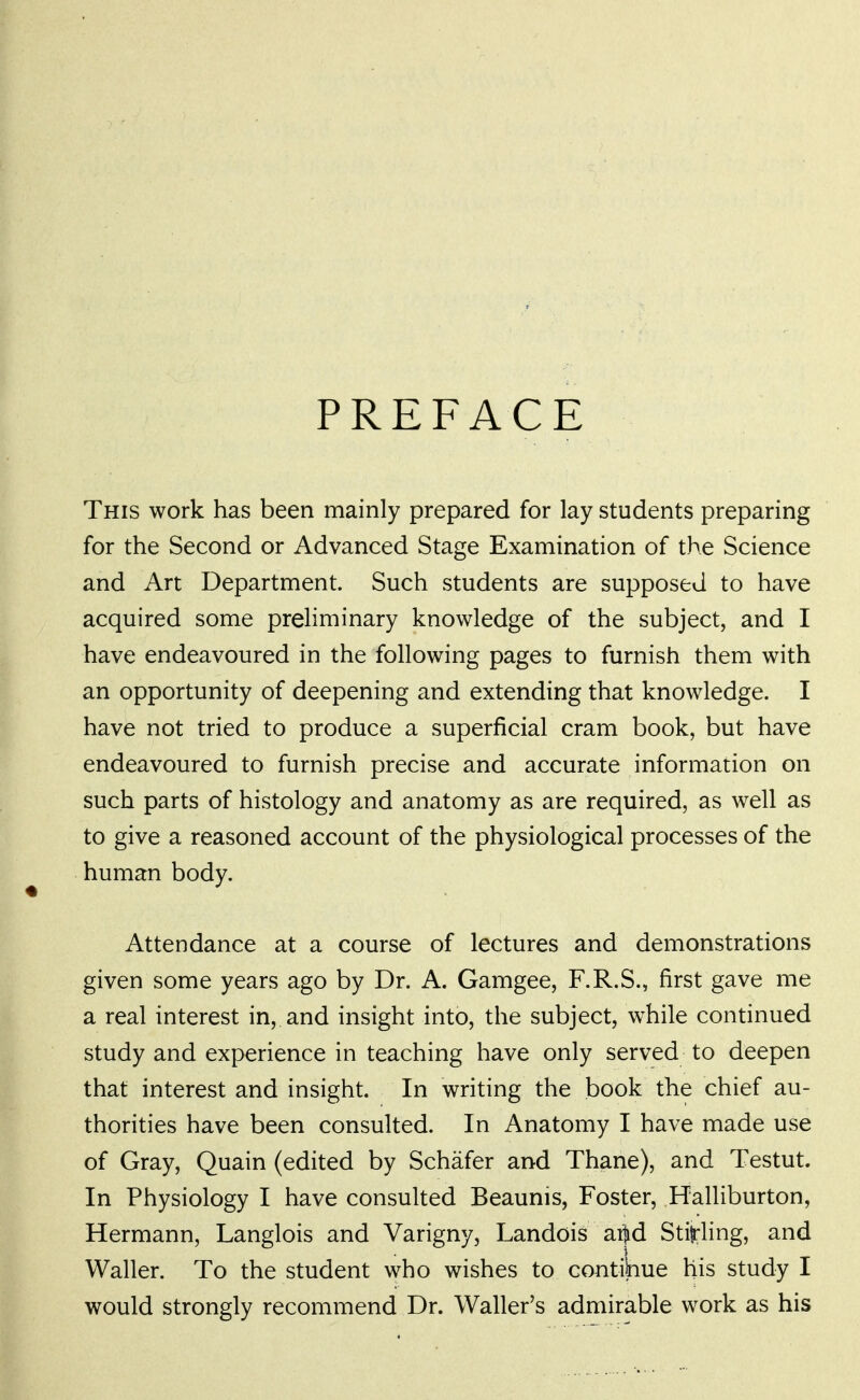 PREFACE This work has been mainly prepared for lay students preparing for the Second or Advanced Stage Examination of the Science and Art Department. Such students are supposed to have acquired some preliminary knowledge of the subject, and I have endeavoured in the following pages to furnish them with an opportunity of deepening and extending that knowledge. I have not tried to produce a superficial cram book, but have endeavoured to furnish precise and accurate information on such parts of histology and anatomy as are required, as well as to give a reasoned account of the physiological processes of the human body. Attendance at a course of lectures and demonstrations given some years ago by Dr. A. Gamgee, F.R.S., first gave me a real interest in, and insight into, the subject, while continued study and experience in teaching have only served to deepen that interest and insight. In writing the book the chief au- thorities have been consulted. In Anatomy I have made use of Gray, Quain (edited by Schafer and Thane), and Testut. In Physiology I have consulted Beaunis, Foster, Halliburton, Hermann, Langlois and Varigny, Landois ai]id Sti^-ling, and Waller. To the student who wishes to contilnue his study I would strongly recommend Dr. Waller's admirable work as his