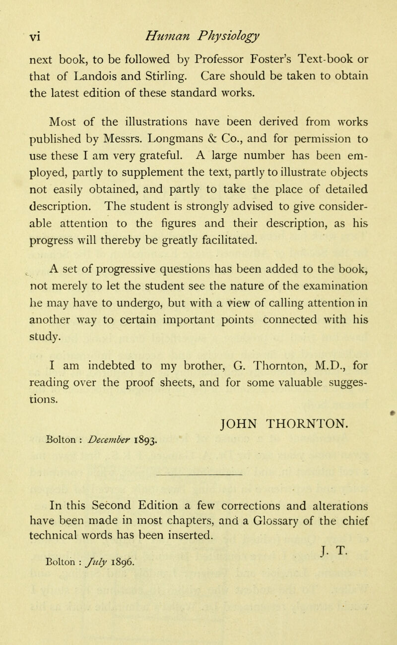 next book, to be followed by Professor Foster's Text-book or that of Landois and Stirling. Care should be taken to obtain the latest edition of these standard works. Most of the illustrations nave been derived from works published by Messrs. Longmans & Co., and for permission to use these I am very grateful. A large number has been em- ployed, partly to supplement the text, partly to illustrate objects not easily obtained, and partly to take the place of detailed description. The student is strongly advised to give consider- able attention to the figures and their description, as his progress will thereby be greatly facilitated. A set of progressive questions has been added to the book, not merely to let the student see the nature of the examination he may have to undergo, but with a view of calling attention in another way to certain important points connected with his study. I am indebted to my brother, G. Thornton, M.D., for reading over the proof sheets, and for some valuable sugges- tions. JOHN THORNTON. Bolton : DeceiJtber 1893. In this Second Edition a few corrections and alterations have been made in most chapters, and a Glossary of the chief technical words has been inserted. J- T. Bolton : July 1896.