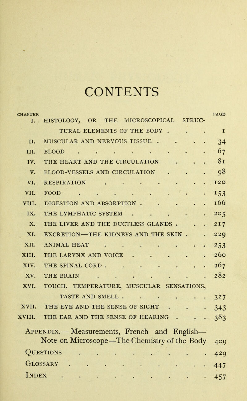 CONTENTS CHAPTER PAGE I. HISTOLOGY, OR THE MICROSCOPICAL STRUC- TURAL ELEMENTS OF THE BODY ... I II. MUSCULAR AND NERVOUS TISSUE . . . . 34 III. BLOOD . 67 IV. THE HEART AND THE CIRCULATION . . . 81 V. BLOOD-VESSELS AND CIRCULATION ... 98 VI. RESPIRATION I20 VIL FOOD . -153 VIII. DIGESTION AND ABSORPTION . . . . . 166 IX. THE LYMPHATIC SYSTEM . . . c • 205 X. THE LIVER AND THE DUCTLESS GLANDS . . . 217 XI. EXCRETION—THE KIDNEYS AND THE SKIN . .229 XIl. ANIMAL HEAT . 253 XIII. THE LARYNX AND VOICE 260 XIV. THE SPINAL CORD 267 XV. THE BRAIN 282 XVI. TOUCH. TEMPERATURE, MUSCULAR SENSATIONS, TASTE AND SMELL 327 XVII. THE EYE AND THE SENSE OF SIGHT . . . 343 XVIII. THE EAR AND THE SENSE OF HEARING . . . 383 Appendix.— Measurements, French and English— Note on Microscope—The Chemistry of the Body 409 Questions ........ 429 Glossary 447 Index 457