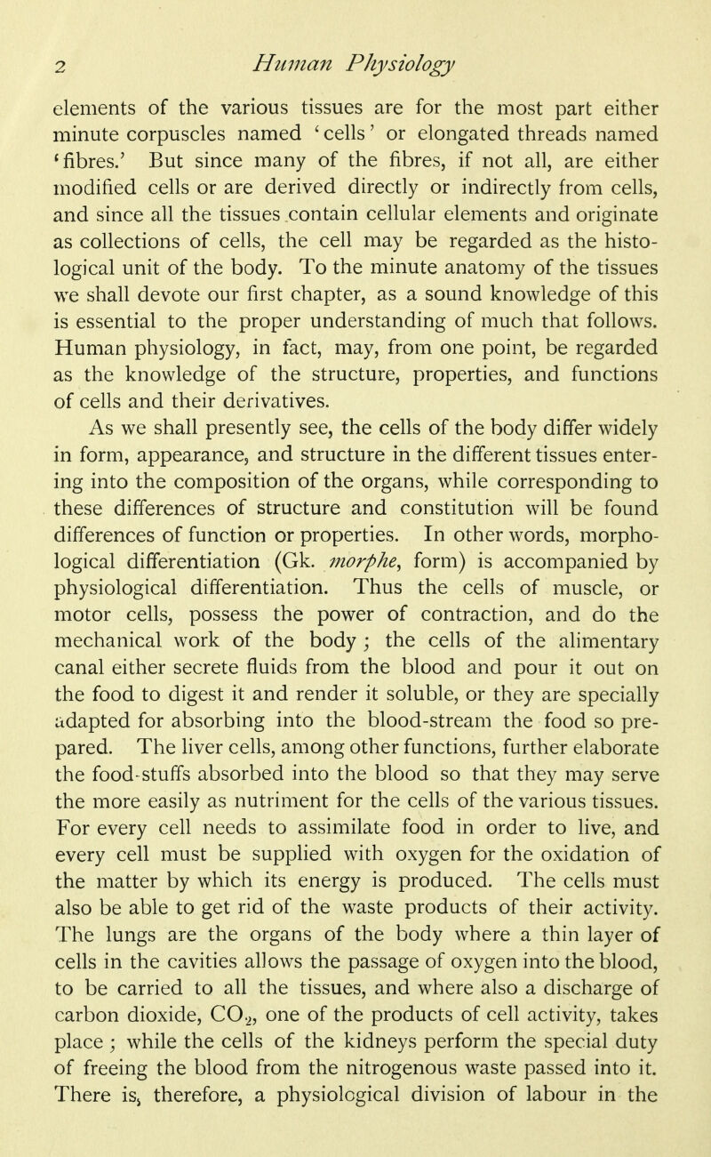 elements of the various tissues are for the most part either minute corpuscles named ' cells' or elongated threads named * fibres.' But since many of the fibres, if not all, are either modified cells or are derived directly or indirectly from cells, and since all the tissues contain cellular elements and originate as collections of cells, the cell may be regarded as the histo- logical unit of the body. To the minute anatomy of the tissues we shall devote our first chapter, as a sound knowledge of this is essential to the proper understanding of much that follows. Human physiology, in fact, may, from one point, be regarded as the knowledge of the structure, properties, and functions of cells and their derivatives. As we shall presently see, the cells of the body differ widely in form, appearance, and structure in the different tissues enter- ing into the composition of the organs, while corresponding to these differences of structure and constitution will be found differences of function or properties. In other words, morpho- logical differentiation (Gk. morphe^ form) is accompanied by physiological differentiation. Thus the cells of muscle, or motor cells, possess the power of contraction, and do the mechanical work of the body ; the cells of the alimentary canal either secrete fluids from the blood and pour it out on the food to digest it and render it soluble, or they are specially adapted for absorbing into the blood-stream the food so pre- pared. The liver cells, among other functions, further elaborate the food-stuffs absorbed into the blood so that they may serve the more easily as nutriment for the cells of the various tissues. For every cell needs to assimilate food in order to live, and every cell must be supplied with oxygen for the oxidation of the matter by which its energy is produced. The cells must also be able to get rid of the waste products of their activity. The lungs are the organs of the body where a thin layer of cells in the cavities allows the passage of oxygen into the blood, to be carried to all the tissues, and where also a discharge of carbon dioxide, CO2, one of the products of cell activity, takes place while the cells of the kidneys perform the special duty of freeing the blood from the nitrogenous waste passed into it. There is^ therefore, a physiological division of labour in the