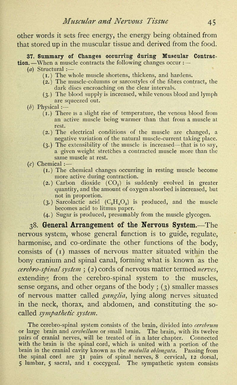 other words it sets free energy, the energy being obtained from that stored up in the muscular tissue and derived from the food. 37. Summary of Changes occurring during Muscular Contrac- tion. —When a muscle contracts the following changes occur : — {a) Structural :— (i.) The whole muscle shortens, thickens, and hardens. (2.) The muscle-columns or sarcostyles of the fibres contract, the dark discs encroaching on the clear intervals. (3.) The blood supply is increased, while venous blood and lymph are squeezed out. [h) Physical :— (i.) There is a slight rise of temperature, the venous blood from an active muscle being warmer than that from a muscle at rest. (2.) The electrical conditions of the muscle are changed, a negative variation of the natural muscle-current taking place. (3.) The extensibility of the muscle is increased—that is to say, a given weight stretches a contracted muscle more than the same muscle at rest. {c) Chemical :— (i.) The chemical changes occurring in resting muscle become more active during contraction. (2.) Carbon dioxide (COg) is suddenly evolved in greater quantity, and the amount of oxygen absorbed is increased, but not in proportion. (3.) Sarcolactic acid (CgHgOg) is produced, and the muscle becomes acid to litmus paper. (4.) Sugar is produced, presumably from the muscle glycogen. 38. General Arrangement of the Nervous System.—The nervous system, whose general function is to guide, regulate, harmonise, and co-ordinate the other functions of the body, consists of (i) masses of nervous matter situated within the bony cranium and spinal canal, forming what is known as the cerebrospinal system ; (2) cords of nervous matter termed nerves^ extendino; from the cerebro-spinal system to the muscles, sense organs, and other organs of the body ; (3) smaller masses of nervous matter called ganglia^ lying along nerves situated in the neck, thorax, and abdomen, and constituting the so- called sympathetic system. The cerebro-spinal system consists of the brain, divided into cerebrum or large brain and cerebellum or small brain. The brain, with its twelve pairs of cranial nerves, will be treated of in a later chapter. Connected with the brain is the spinal cord, which is united with a portion of the brain in the cranial cavity known as the medulla oblongata. Passing from the spinal cord are 31 pairs of spinal nerves, 8 cervical, 12 dorsal, 5 lumbar, 5 sacral, and i coccygeal. The sympathetic system consists