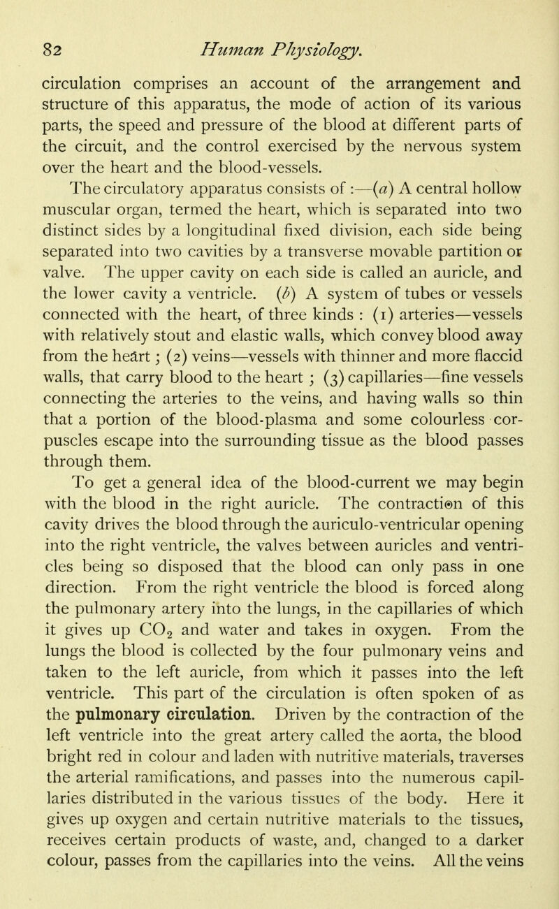 circulation comprises an account of the arrangement and structure of this apparatus, the mode of action of its various parts, the speed and pressure of the blood at different parts of the circuit, and the control exercised by the nervous system over the heart and the blood-vessels. The circulatory apparatus consists of :—{ci) A central hollow muscular organ, termed the heart, which is separated into two distinct sides by a longitudinal fixed division, each side being separated into two cavities by a transverse movable partition op valve. The upper cavity on each side is called an auricle, and the lower cavity a ventricle, {b) A system of tubes or vessels connected with the heart, of three kinds : (i) arteries—vessels with relatively stout and elastic walls, which convey blood away from the heart; (2) veins—vessels with thinner and more flaccid walls, that carry blood to the heart ; (3) capillaries—fine vessels connecting the arteries to the veins, and having walls so thin that a portion of the blood-plasma and some colourless cor- puscles escape into the surrounding tissue as the blood passes through them. To get a general idea of the blood-current we may begin with the blood in the right auricle. The contracti®n of this cavity drives the blood through the auriculo-ventricular opening into the right ventricle, the valves between auricles and ventri- cles being so disposed that the blood can only pass in one direction. From the right ventricle the blood is forced along the pulmonary artery into the lungs, in the capillaries of which it gives up CO2 and water and takes in oxygen. From the lungs the blood is collected by the four pulmonary veins and taken to the left auricle, from which it passes into the left ventricle. This part of the circulation is often spoken of as the pulmonary circulation. Driven by the contraction of the left ventricle into the great artery called the aorta, the blood bright red in colour and laden with nutritive materials, traverses the arterial ramifications, and passes into the numerous capil- laries distributed in the various tissues of the body. Here it gives up oxygen and certain nutritive materials to the tissues, receives certain products of waste, and, changed to a darker colour, passes from the capillaries into the veins. All the veins