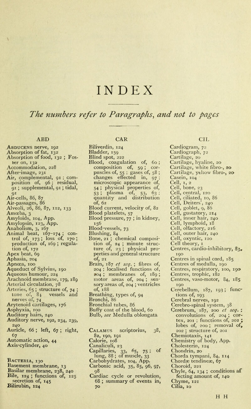 INDEX The numbers refer to Paragraphs^ and not to pages ABD ^BDUCENS nerve, 192 Absorption of fat, 132 Absorption of food, 132 ; Fos- ter on, 132 Accommodation, 228 After-image, 231 Air, complemental, 91 ; com- position of, 96 ; residual, 91; supplemental, 91; tidal, 91 Air-cells, 86, 87 Air-passages, 86 Alveoli, 26, 86, 87, 112, 133 Amoeba, 3 Amyloids, 104, A pp. Amylopsin, 123, App. Anabolism, 3, 167 Animal heat, 167-174 ; con- trol of, 173; loss of, 170; production of, 169 ; regula- tion of, 172 Apex beat, 69 Aphasia, 204 Apnoea, 100 Aqueduct of Sylvius, 190 Aqueous humour, 224 Arachnoid membrane, 179, 189 Arterial circulation, 78 Arteries, 65 ; structure of, 74 ; tone of, 84 vessels and nerves of, 74 Arytenoid cartilages, 176 Asphyxia, 100 Auditory hairs, 240 Auditory nerve, 192, 234, 239, 240 Auricle, 66 ; left, 67 ; right, 67 Automatic action, 44 Axis-cylinder, 40 Bacteria, 130 Basement membrane, 13 Basilar membrane, 238, 240 Bile, 124 ; functions of, 125 secretion of, 145 Bilirubin, 124 CAR Biliverdin, 124 Bladder, 159 Blind spot, 222 Blood, coagulation of, 60; composition of, 59 ; cor- puscles of, 55 ; gases of, 58 ; changes effected in, 97 ; microscopic appearance of, 54 ; physical properties of, 53 ; plasma of, 53, 63 ; quantity and distribution of, 62 Blood current, velocity of, 82 Blood platelets, 57 Blood pressure, 77 ; in kidney, 156 Blood-vessels, 73 Blushing, 84 Bone, 21 ; chemical composi- tion of, 24 ; minute struc- ture of, 23 ; physical pro- perties and general structure of, 21 Brain, 187 et seq. ; fibres of, 204 ; localised functions of, 204 ; membranes of, 189; motor areas of, 204 ; sen- sory areas of, 204 ; ventricles of, 188 Breathing, types of, 94 Bronchi, 86 Bronchial tubes, 86 Buffy coat of the blood, 60 Bulb, see Medulla oblongata Calamus scriptorius, 38, 82, 190, 191 Calorie, 108 Canaliculi, 23 Capillaries, 33, 65, 75 ; of lung, 88 ; of muscle, 33 Carbohydrates, 104, App. Carbonic acid, 35, 85, 96, 97, 98. Cardiac cycle or revolution, 68 ; summary of events in, 70 CIL Cardiogram, 72 Cardiograph, 72 Cartilage, 20 Cartilage, hyaline, 20 Cartilage, white fibro-, 20 Cartilage, yellow fibro-, 20 Casein, 104 Cell, I, 2 Cell, bone, 23 Cell, central, 120 Cell, ciliated, 10, 86 Cell, Deiters', 240 Cell, goblet, 9, 86 Cell, gustatory, 214 Cell, inner hair, 240 Cell, lymphoid, 18 Cell, olfactory, 216 Cell, outer hair, 240 Cell, ox^^ntic, 120 Cell theory, i Centres, cardio-inhibitory, 83, 190 Centres in spinal cord, 185 Centres of medulla, 190 Centres, respiratory, 100, 190 Centres, trophic, 182 Centres, vaso-motor, 84, 185 190 Cerebellum, 187, 193; func- tions of, 193 Cerebral nerves, 192 Cerebro-spinal system, 38 Cerebrum, 187, 200 et seq. ; convolutions of, 204 ; cor- tex, 201 ; functions of, 202 ; lobes of, 200 ; removal of, 202 ; structure of, 201 Chemiotaxis, 141 Chemistry of body, App. Cholesterin, 124 Chondrin, 20 Chorda tympani, 84, 114 Chordae tendineae, 67 Choroid, 221 Chyle, 64, 134; conditions af fecting amount of, 140 Chyme, 121 Cilia, 10 H H