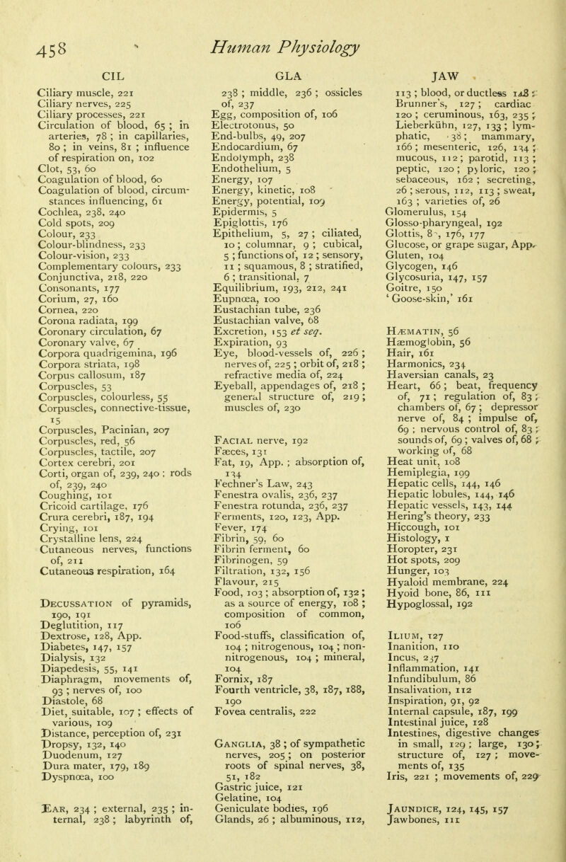 CIL Ciliary muscle, 221 Ciliary nerves, 225 Ciliary processes, 221 Circulation of blood, 65 ; in arteries, 78 ; in capillaries, 80 ; in veins, 81 ; influence of respiration on, 102 Clot, 53, 60 Coagulation of blood, 60 Coagulation of blood, circum- stances influencing, 61 Cochlea, 238, 240 Cold spots, 209 Colour, 233 Colour-blindness, 233 Colour-vision, 233 Complementary colours, 233 Conjunctiva, 218, 220 Consonants, 177 Corium, 27, 160 Cornea, 220 Corona radiata, 199 Coronary circulation, 67 Coronary valve, 67 _ Corpora quadrigemina, 196 Corpora striata, 198 Corpus callosum, 187 Corpuscles, 53 Corpuscles, colourless, 55 Corpuscles, connective-tissue, ^5 . . Corpuscles, Pacinian, 207 Corpuscles, red, 56 Corpuscles, tactile, 207 Cortex cerebri, 201 Corti, organ of, 239, 240 ; rods of, 239, 240 Coughing, loi Cricoid cartilage, 176 Crura cerebri, 187, 194 Crying, loi Crystalline lens, 224 Cutaneous nerves, functions of, 211 Cutaneous respiration, 164 Decussation of pyramids, 190, IQI Deglutition, 117 Dextrose, 128, App. Diabetes, 147, 157 Dialysis, 132 Diapedesis, 55, 141 Diaphragm, movements of, 93 ; nerves of, 100 Diastole, 68 Diet, suitable, 107 ; effects of various, 109 Distance, perception of, 231 Dropsy, 132, 140 Duodenum, 127 Dura mater, 179, 189 Dyspnoea, 100 3Ear, 234 ; external, 235 ; in- ternal, 238; labyrinth of, GLA 238 ; middle, 236 ; ossicles of, 237 Egg, composition of, 106 Electrotonus, 50 End-bulbs, 49, 207 Endocardium, 67 Endolymph, 238 Endothelium, 5 Energy, 107 Energy, kinetic, 108 Energy, potential, 109 Epidermis, 5 Epiglottis, 176 Epithelium, 5, 27 ; ciliated, 10; columnar, 9 ; cubical, 5 ; functions of, 12 ; sensory, II ; squamous, 8 ; stratified, 6 ; transitional, 7 Equilibrium, 193, 212, 241 Eupnoea, 100 Eustachian tube, 236 Eustachian valve, 68 Excretion, 153 et seq. Expiration, 93 Eye, blood-vessels of, 226 ; nerves of, 225 ; orbit of, 218 ; refractive media of, 224 Eyeball, appendages of, 218 ; general structure of, 219; muscles of, 230 Facial nerve, 192 Faeces, 131 Fat, 19, App. ; absorption of, Fechner's Law, 243 Fenestra ovalis, 236, 237 Fenestra rotunda, 236, 237 Ferments, 120, 123, App. Fever, 174 Fibrin, 59. 60 Fibrin ferment, 60 Fibrinogen, 59 Filtration, 132, 156 Flavour, 215 Food, 103 ; absorption of, 132 ; as a source of energy, 108 ; composition of common, 106 Food-stuffs, classification of, 104 ; nitrogenous, 104 ; non- nitrogenous, 104 ; mineral, 104 Fornix, 187 Fourth ventricle, 38, 187, 188, 190 Fovea centralis, 222 Ganglia, 38 ; of sympathetic nerves, 205; on posterior roots of spinal nerves, 38, 51, 182 Gastric juice, 121 Gelatine, 104 Geniculate bodies, 196 Glands, 26 ; albuminous, 112, JAW 113 ; blood, or ductless \a2> v Brunner's, 127; cardiac 120 ; ceruminous, 163, 235 \ Lieberkiihn, 127, 133; lym- phatic, ■ 38; mammary, 166; mesenteric, 126, 134 J mucous, 112; parotid, 113 ; peptic, 120; p>loric, 120; sebaceous, 162 ; secreting, 26 ; serous, 112, 113 ; sweat, 163 ; varieties of, 26 Glomerulus, 154 Glosso-pharyngeal, 192 Glottis, 8 ^, 176, 177 Glucose, or grape sugar, App* Gluten, 104 Glycogen, 146 Glycosuria, 147, 157 Goitre, 150 ' Goose-skin,' 161 H.EMATIN, 56 Haemoglobin, 56 Hair, 161 Harmonics, 234 Haversian canals, 23 Heart, 66; beat, frequency of, 71 ; regulation of, 83 ; chambers of, 67 ; depressor nerve of, 84 ; impulse of, 69 ; nervous control of, 83 ; sounds of, 69 ; valves of, 68 ; working of, 68 Heat unit, 108 Hemiplegia, 199 Hepatic cells, 144, 146 Hepatic lobules, 144, 146 Hepatic vessels, 143, 144 Hering's theory, 233 Hiccough, IQI Histology, I Horopter, 231 Hot spots, 209 Hunger, 103 Hyaloid membrane, 224 Hyoid bone, 86, iii Hypoglossal, 192 Ilium, 127 Inanition, no Incus, 237^ Inflammation, 141 Infundibulum, 86 Insalivation, 112 Inspiration, 91, 92 Internal capsule, 187, 199 Intestinal juice, 128 Intestines, digestive changes in small, 129 ; large, 130 ; structure of, 127 ; move- ments of, 135 Iris, 221 ; movements of, 229 Jaundice, 124, 145, 157 Jawbones, 111