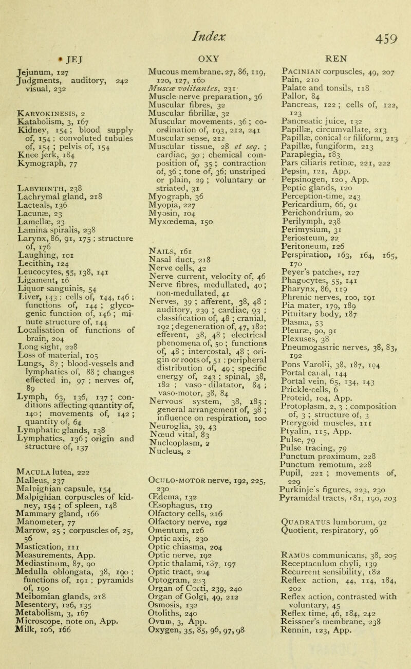 • JEJ Jejunum, 127 Judgments, auditory, 242 visual, 232 Karyokinesis, 2 Katabolism, 3, 167 Kidney, 154; blood supply of, 154 ; convoluted tubules of, 154 ; pelvis of, 154 Knee jerk, 184 Kymograph, 77 Labyrinth, 238 Lachrymal gland, 218 Lacteals, 136 Lacunae, 23 Lamellae, 23 Lamina spiralis, 238 Larynx, 86, 91, 175 ; structure of, 176 Laughing, loi Lecithin, 124 Leucocytes, 55, 138, 141 Ligament, 16 Liquor sanguinis, 54 Liver, 143 ; cells of, 144, 146 ; functions of, 144 ; glyco- genic function of, 146 ; mi- nute structure of, 144 Localisation of functions of brain, 204 Long sight, 228 Loss of material, 105 Lungs, 87 ; blood-vessels and lymphatics of, 88 ; changes effected in, 97 ; nerves of, 89 Lymph, 63, 136, 137; con- ditions affecting quantity of, 140; movements of, 142 ; quantity of, 64 Lymphatic glands, 138 Lymphatics, 136; origin and structure of, 137 Macula lutea, 222 Malleus, 237 Malpighian capsule, 154 Malpighian corpuscles of kid- ney, 154 ; of spleen, 148 Mammary gland, 166 Manometer, 77 Marrow, 25 ; corpuscles of, 25, 56. Mastication, 111 Measurements, App. Mediastinum, 87, 90 Medulla oblongata, 38, 190 ; functions of, 191 ; pyramids of, 190 Meibomian glands, 218 Mesentery, 126, 135 Metabolism, 3, 167 Microscope, note on, App. Milk, io5, 166 OXY Mucous membrane, 27, 86, iig, 120, 127, 160 Muscce volitantes, 231 Muscle nerve preparation, 36 Muscular fibres, 32 Muscular fibrillae, 32 Muscular movements. 36 ; co- ordination of, 193, 212, 241 Muscular sense, 212 Muscular tissue, 28 et seg. ; cardiac, 30 ; chemical com- position of, 35 ; contraction of, 36 ; tone of, 36; unstriped or plain, 29 ; voluntary or striated, 31 Myograph, 36 Myopia, 227 Myosin, 104 Myx oedema, 150 Nails, 161 Nasal duct, 218 Nerve cells, 42 Nerve current, velocity of, 46 Nerve fibres, meduUated, 40; non-medullated, 41 Nerves, 39 ; afferent, 38, 48 ; auditory, 239 ; cardiac, 93 ; classification of, 48 ; cranial, 192 ; degeneration of, 47, 182; efferent, 38, 48 ; electrical phenomena of, 50 ; functions of, 48 ; intercostal, 48 ; ori- gin or roots of, 51 ; peripheral distribution of, 49 ; specific energy of, 243 ; spinal, 38, 182 ; vaso-dilatator, 84; vaso-motor, 38, 84 Nervous system, 38, 185 ; general arrangement of, 38 ; influence on respiration, 100 Neuroglia, 39, 43 Noeud vital, 83 ' Nucleoplasm, 2 Nucleus, 2 OciJLO-MOTOR nerve, 192, 225, 230 CEdema, 132 OEsophagus, 119 Olfactory cells, 216 Olfactory nerve, 192 Omentum, 126 Optic axis, 230 Optic chiasma, 204 Optic nerve, 192 Optic thalami, 187^ 197 Optic tract, 204 Optogram, 2r/.3 Organ of Coi ti, 239, 240 Organ of Golgi, 49, 212 Osmosis, 132 Otoliths, 240 Ovum, 3, App. Oxygen, 35, 85, 96, 97,98 REN Pacinian corpuscles, 49, 207 Pain, 210 Palate and tonsils, 118 Pallor, 84 Pancreas, 122 ; cells of, 122, 123 Pancreatic juice, 132 Papillae, circumvallate, 213 Papillai, conical <:r filiform, 213 Papillae, fungiform, 213 Paraplegia, 183 Pars ciliaris retinae, 221, 222 Pepsin, 121, App. Pepsinogen, 120, App. Peptic glands, 120 Perception-time, 243 Pericardium, 66, 91 Perichondrium, 20 Perilymph, 238 Perimysium, 31 Periosteum, 22 Peritoneum, 126 Perspiration, 163, 164, 165, Peyer s patche>, 127 Phagocytes, 55, 141 Pharynx, 86, 119 Phrenic nerves, 100, 191 Pia mater, 179, 189 Pituitary body, 187 Plasma, 53 Pleurae, 90, 91 Plexuses, 38 Pneumogasiric nerves, 38, 83, 192 Pons Varol'i, 38, 187, 104 Portal canal, 144 Portal vein, 65, 134, 143 Prickle-cells, 6 Proteid, 104, App. Protoplasm, 2, 3 ; composition of, 3 ; structure of, 3 Pterygoid muscles, in Ptyalin, 115, App. Pulse, 79 Pulse tracing, 79 Punctum proximum, 228 Punctum remotum, 228 Pupil, 221 ; movements of, 229 Purkinjes figures, 223, 230 Pyramidal tracts, f8i, 190, 203 QuADRATUS lumborum, 92 Quotient, respiratory, 96 Ramus communicans, 38, 205 Receptaculum chyli, 139 Recurrent sensibility, 182 Reflex action, 44, 114, 184, 202 Reflex action, contrasted with voluntary, 45 Reflex time, 46, 184, 242 Reissner's membrane, 238 Rennin, 123, App.