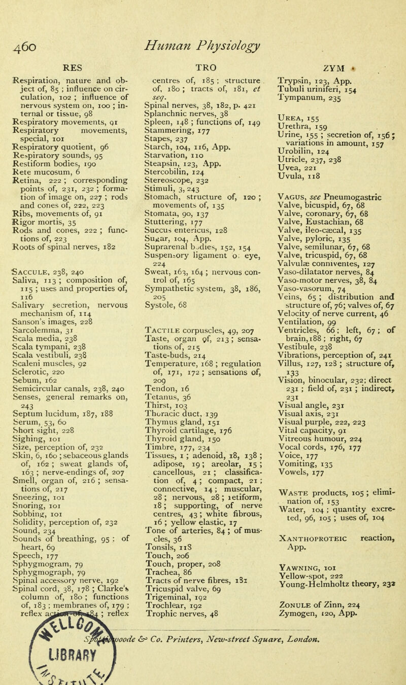 RES Respiratioii, nature and ob- ject of, 85 ; influence on cir- culation, 102 ; influence of nervous system on, 100 ; in- ternal or tissue, 98 Respiratory movements, qr Respiratory movements, special, loi Respiratory quotient, 96 Respiratory sounds, 95 Restiform bodies, 190 Rete mucosum, 6 Retina, 222 ; corresponding points of, 231, 232 ; forma- tion of image on, 227 ; rods and cones of, 222, 223 Ribs, movements of, 91 Rigor mortis, 35 Rods and cones, 222 ; func- tions of, 223 Roots of spinal nerves, 182 Saccule, 238, 240 Saliva, 113 ; composition of, 115 ; uses and properties of, 116 Salivary secretion, nervous mechanism of, 114 Sanson's images, 228 Sarcolemma, 31 Scala media, 238 Scala tympani, 238 Scala vestibuli, 238 Scaleni muscles, 92 Sclerotic, 220 Sebum, 162 Semicircular canals, 238, 240 Senses, general remarks on, 243 Septum lucidum, 187, 188 Serum, 53, 60 Short sight, 228 Sighing, loi Size, perception of, 232 Skin, 6, 160 ; sebaceous glands of, 162 ; sweat glands of, 163 ; nerve-endings of, 207 Smell, organ of, 216 ; sensa- tions of, 217 Sneezing, loi Snoring, loi Sobbing, loi Solidity, perception of, 232 Sound, 234 Sounds of breathing, 95 ; of heart, 69 Speech, 177 Sphygmogram, 79 Sphygmograph, 79 Spinal accessory nerve, 192 Spinal cord, 38, 178 ; Clarke's column of, 180 ; functions of, 183 ; membranes of, 179 ; reflex a(^tfff!^9<i*i24 : reflex TRO centres of, 185 ; structure of, 180; tracts of, 181, et seq. Spinal nerves, 38, 182, p. 421 Splanchnic nerves, 38 Spleen, 148 ; functions of, 149 Stammering, 177 Stapes, 237 Starch, 104, 116, App. Starvation, no Steapsin, 123, App. Stercobilin, 124 Stereoscope, 232 Stimuli, 3, 243 Stomach, structure of, 120; movements of, 135 Stomata, 90, 137 Stuttering, 177 Succus entericus, 128 Sujiar, 104, App. Suprarenal bodies, 152, 154 Suspensory ligament o; eye, 224 Sweat, 163, 164 ; nervous con- trol of, 165 Sympathetic system, 38, 186, 205 Systole, 68 Tactile corpuscles, 49, 207 Taste, organ pf, 213; sensa- tions of, 215 Taste-buds, 214 Temperature, 168 ; regulation of, 171, 172 ; sensations of, 209 Tendon, 16 Tetanus, 36 Thirst, 103 Thoracic duct, 139 Thymus gland, 151 Thyroid cartilage, 176 Thyroid gland, 150 Timbre, 177, 234 Tissues, I ; adenoid, 18, 138 ; adipose, 19; areolar, 15 ; cancellous, 21 ; classifica- tion of, 4 ; compact, 21; connective, 14; muscular, 28 ; nervous, 28 ; letiform, 18; supporting, of nerve centres, 43; white fibrous, 16 ; yellow elastic, 17 Tone of arteries, 84 ; of mus- cles, 36 Tonsils, iiS Touch, 206 Touch, proper, 208 Trachea, 86 Tracts of nerve fibres, iSi Tricuspid valve, 69 Trigeminal, 192 Trochlear, 192 Trophic nerves, 48 ZYM » Trypsin, 123, App. Tubuli uriniferi, 154 Tympanum, 235 Urea, 155 Urethra, 159 Urine, 155 ; secretion of, 156 ; variations in amount, 157 Urobilin, 124 Utricle, 237, 238 Uvea, 221 Uvula, 118 Vagus, see Pneumogastric Valve, bicuspid, 67, 68 Valve, coronary, 67, 68 Valve, Eustachian, 68 Valve, ileo-caecal, 135 Valve, pyloric, 135 Valve, semilunar, 67, 68 Valve, tricuspid, 67, 68 Valvulae conniventes, 127 Vaso-dilatator nerves, 84 Vaso-motor nerves, 38, 84 Vaso-vasorum, 74 Veins, 65 ; distribution and structure of, 76; valves of, 67 Velocity of nerve current, 46 Ventilation, 99 Ventricles, 66; left, 67; of brain, 188; right, 67 Vestibule, 238 Vibrations, perception of, 241 Villus, 127, 128 ; structure of, .^33 Vision, binocular, 232; direct 231 ; field of, 231 ; indirect, 231 Visual angle, 231 Visual axis, 231 Visual purple, 222, 223 Vital capacity, 91 Vitreous humour, 224 Vocal cords, 176, 177 Voice, 177 Vomiting, 135 Vowels, 177 Waste products, 105 ; elimi- nation of, 153 Water, 104 ; quantity excre- ted, 96, 105 ; uses of, 104 Xanthoproteic reaction, App. Yawning, ioi Yellow-spot, 222 Young-Helmholtz theory, 232 Zonule of Zinn, 224 Zymogen, t20, App. 'oode iSi^ Co. Printers^ New-street Square^ London.